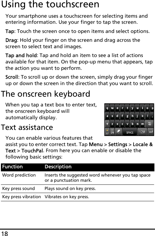 18Using the touchscreenYour smartphone uses a touchscreen for selecting items and entering information. Use your finger to tap the screen.Tap: Touch the screen once to open items and select options.Drag: Hold your finger on the screen and drag across the screen to select text and images.Tap and hold: Tap and hold an item to see a list of actions available for that item. On the pop-up menu that appears, tap the action you want to perform.Scroll: To scroll up or down the screen, simply drag your finger up or down the screen in the direction that you want to scroll.The onscreen keyboardWhen you tap a text box to enter text, the onscreen keyboard will automatically display.Text assistanceYou can enable various features that assist you to enter correct text. Tap Menu &gt; Settings &gt; Locale &amp; Text &gt; TouchPal. From here you can enable or disable the following basic settings:Function DescriptionWord prediction Inserts the suggested word whenever you tap space or a punctuation mark.Key press sound Plays sound on key press.Key press vibration Vibrates on key press.