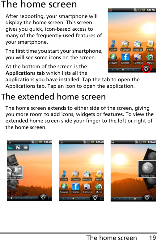 19The home screenThe home screenAfter rebooting, your smartphone will display the home screen. This screen gives you quick, icon-based access to many of the frequently-used features of your smartphone.The first time you start your smartphone, you will see some icons on the screen.At the bottom of the screen is the Applications tab which lists all the applications you have installed. Tap the tab to open the Applications tab. Tap an icon to open the application.The extended home screenThe home screen extends to either side of the screen, giving you more room to add icons, widgets or features. To view the extended home screen slide your finger to the left or right of the home screen.