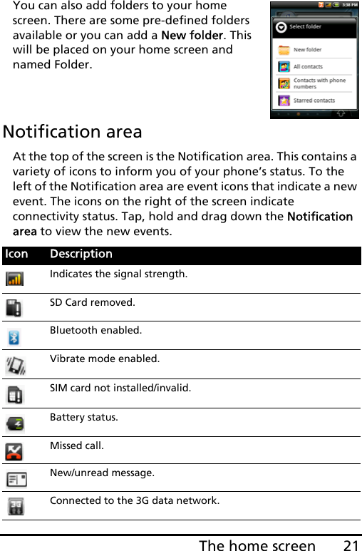 21The home screenYou can also add folders to your home screen. There are some pre-defined folders available or you can add a New folder. This will be placed on your home screen and named Folder.   Notification areaAt the top of the screen is the Notification area. This contains a variety of icons to inform you of your phone’s status. To the left of the Notification area are event icons that indicate a new event. The icons on the right of the screen indicate connectivity status. Tap, hold and drag down the Notification area to view the new events.Icon DescriptionIndicates the signal strength.SD Card removed.Bluetooth enabled.Vibrate mode enabled.SIM card not installed/invalid.Battery status.Missed call.New/unread message.Connected to the 3G data network.