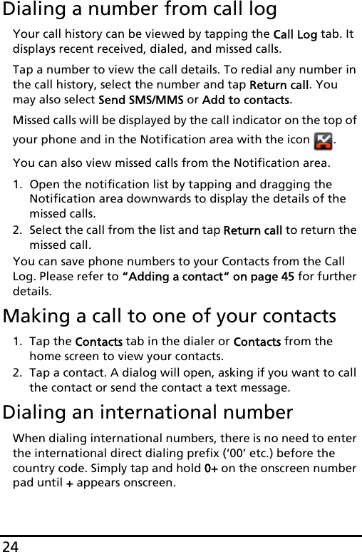 24Dialing a number from call logYour call history can be viewed by tapping the Call Log tab. It displays recent received, dialed, and missed calls. Tap a number to view the call details. To redial any number in the call history, select the number and tap Return call. You may also select Send SMS/MMS or Add to contacts.Missed calls will be displayed by the call indicator on the top of your phone and in the Notification area with the icon  .You can also view missed calls from the Notification area.1. Open the notification list by tapping and dragging the Notification area downwards to display the details of the missed calls.2. Select the call from the list and tap Return call to return the missed call.You can save phone numbers to your Contacts from the Call Log. Please refer to “Adding a contact“ on page 45 for further details.Making a call to one of your contacts1. Tap the Contacts tab in the dialer or Contacts from the home screen to view your contacts.2. Tap a contact. A dialog will open, asking if you want to call the contact or send the contact a text message.Dialing an international numberWhen dialing international numbers, there is no need to enter the international direct dialing prefix (‘00’ etc.) before the country code. Simply tap and hold 0+ on the onscreen number pad until + appears onscreen.