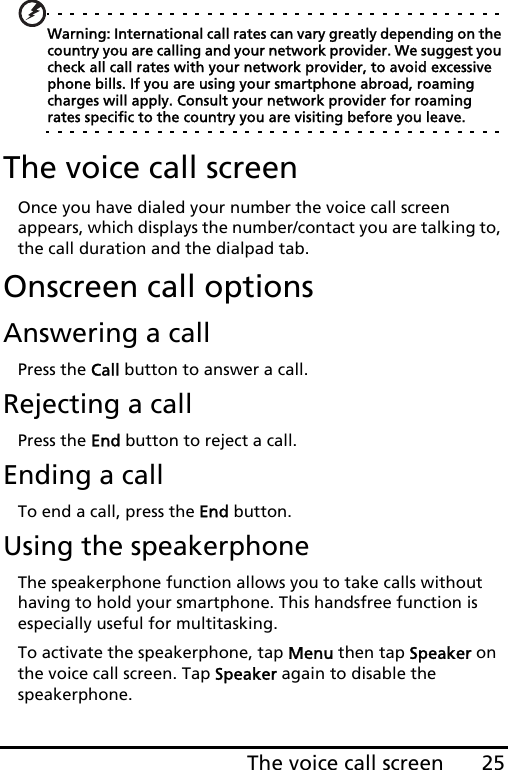 25The voice call screenWarning: International call rates can vary greatly depending on the country you are calling and your network provider. We suggest you check all call rates with your network provider, to avoid excessive phone bills. If you are using your smartphone abroad, roaming charges will apply. Consult your network provider for roaming rates specific to the country you are visiting before you leave.The voice call screenOnce you have dialed your number the voice call screen appears, which displays the number/contact you are talking to, the call duration and the dialpad tab.Onscreen call optionsAnswering a callPress the Call button to answer a call.Rejecting a callPress the End button to reject a call.Ending a callTo end a call, press the End button.Using the speakerphoneThe speakerphone function allows you to take calls without having to hold your smartphone. This handsfree function is especially useful for multitasking.To activate the speakerphone, tap Menu then tap Speaker on the voice call screen. Tap Speaker again to disable the speakerphone.