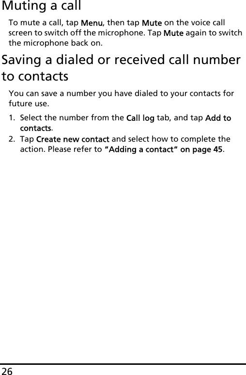 26Muting a callTo mute a call, tap Menu, then tap Mute on the voice call screen to switch off the microphone. Tap Mute again to switch the microphone back on.Saving a dialed or received call number to contactsYou can save a number you have dialed to your contacts for future use.1. Select the number from the Call log tab, and tap Add to contacts.2. Tap Create new contact and select how to complete the action. Please refer to “Adding a contact“ on page 45.
