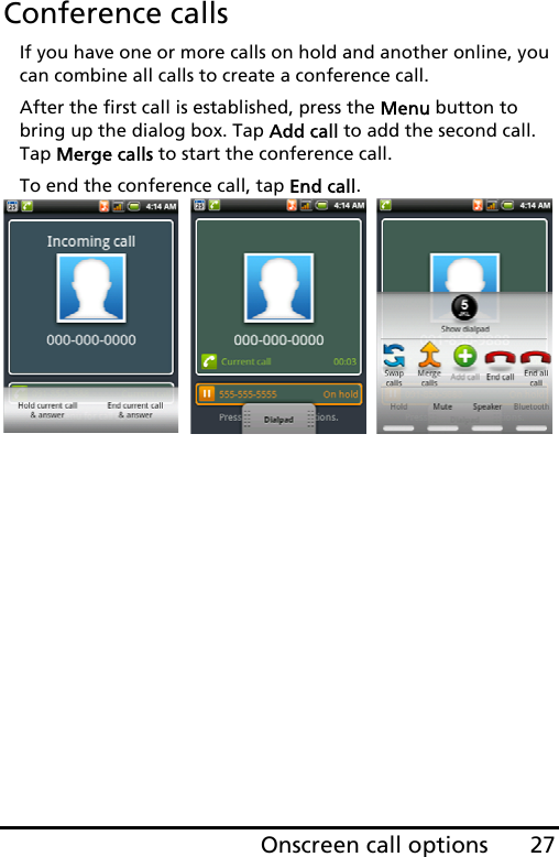 27Onscreen call optionsConference callsIf you have one or more calls on hold and another online, you can combine all calls to create a conference call.After the first call is established, press the Menu button to bring up the dialog box. Tap Add call to add the second call. Tap Merge calls to start the conference call. To end the conference call, tap End call.