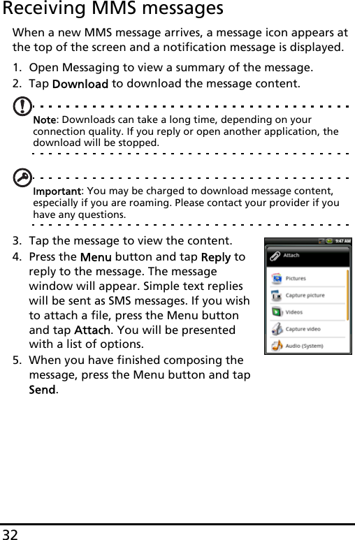 32Receiving MMS messagesWhen a new MMS message arrives, a message icon appears at the top of the screen and a notification message is displayed.1. Open Messaging to view a summary of the message.2. Tap Download to download the message content.Note: Downloads can take a long time, depending on your connection quality. If you reply or open another application, the download will be stopped.Important: You may be charged to download message content, especially if you are roaming. Please contact your provider if you have any questions.3. Tap the message to view the content.4. Press the Menu button and tap Reply to reply to the message. The message  window will appear. Simple text replies will be sent as SMS messages. If you wish to attach a file, press the Menu button and tap Attach. You will be presented with a list of options.5. When you have finished composing the message, press the Menu button and tap Send.