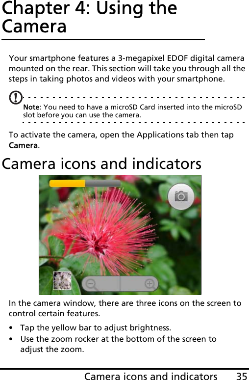 35Camera icons and indicatorsChapter 4: Using the CameraYour smartphone features a 3-megapixel EDOF digital camera mounted on the rear. This section will take you through all the steps in taking photos and videos with your smartphone.Note: You need to have a microSD Card inserted into the microSD slot before you can use the camera.To activate the camera, open the Applications tab then tap Camera.Camera icons and indicatorsIn the camera window, there are three icons on the screen to control certain features.• Tap the yellow bar to adjust brightness. • Use the zoom rocker at the bottom of the screen to adjust the zoom. 