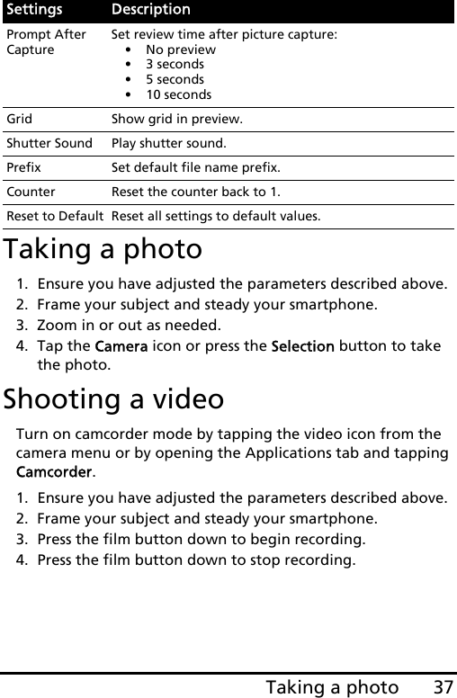 37Taking a photoTaking a photo1. Ensure you have adjusted the parameters described above.2. Frame your subject and steady your smartphone.3. Zoom in or out as needed. 4. Tap the Camera icon or press the Selection button to take the photo.Shooting a videoTurn on camcorder mode by tapping the video icon from the camera menu or by opening the Applications tab and tapping Camcorder.1. Ensure you have adjusted the parameters described above.2. Frame your subject and steady your smartphone.3. Press the film button down to begin recording. 4. Press the film button down to stop recording.Prompt After CaptureSet review time after picture capture:• No preview• 3 seconds• 5 seconds• 10 secondsGrid Show grid in preview.Shutter Sound Play shutter sound.Prefix Set default file name prefix.Counter Reset the counter back to 1.Reset to Default Reset all settings to default values.Settings Description