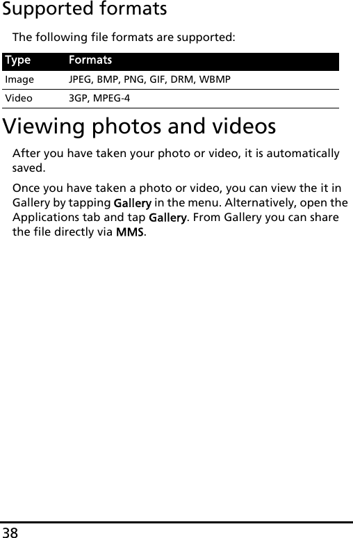 38Supported formatsThe following file formats are supported:Viewing photos and videosAfter you have taken your photo or video, it is automatically saved.Once you have taken a photo or video, you can view the it in Gallery by tapping Gallery in the menu. Alternatively, open the Applications tab and tap Gallery. From Gallery you can share the file directly via MMS.Type FormatsImage JPEG, BMP, PNG, GIF, DRM, WBMPVideo 3GP, MPEG-4