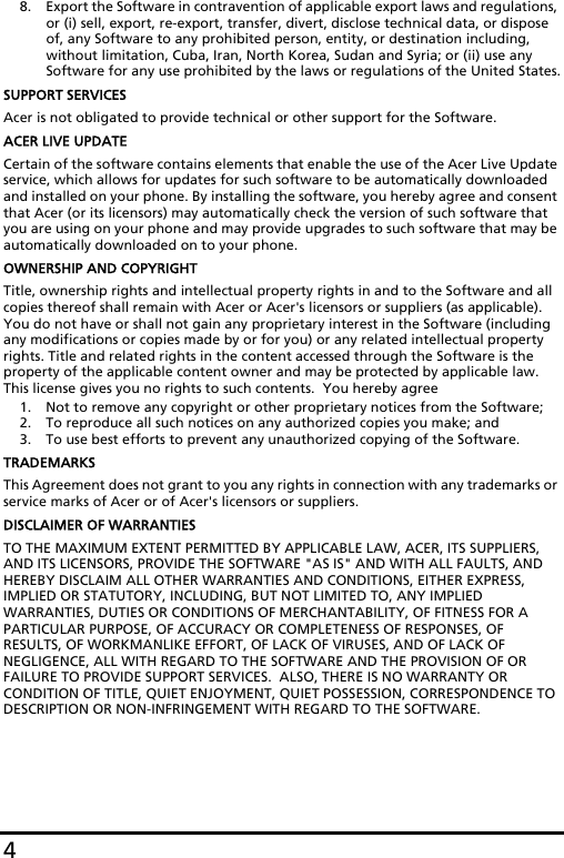 48. Export the Software in contravention of applicable export laws and regulations, or (i) sell, export, re-export, transfer, divert, disclose technical data, or dispose of, any Software to any prohibited person, entity, or destination including, without limitation, Cuba, Iran, North Korea, Sudan and Syria; or (ii) use any Software for any use prohibited by the laws or regulations of the United States.SUPPORT SERVICESAcer is not obligated to provide technical or other support for the Software.ACER LIVE UPDATECertain of the software contains elements that enable the use of the Acer Live Update service, which allows for updates for such software to be automatically downloaded and installed on your phone. By installing the software, you hereby agree and consent that Acer (or its licensors) may automatically check the version of such software that you are using on your phone and may provide upgrades to such software that may be automatically downloaded on to your phone.OWNERSHIP AND COPYRIGHTTitle, ownership rights and intellectual property rights in and to the Software and all copies thereof shall remain with Acer or Acer&apos;s licensors or suppliers (as applicable).  You do not have or shall not gain any proprietary interest in the Software (including any modifications or copies made by or for you) or any related intellectual property rights. Title and related rights in the content accessed through the Software is the property of the applicable content owner and may be protected by applicable law. This license gives you no rights to such contents.  You hereby agree1. Not to remove any copyright or other proprietary notices from the Software;2. To reproduce all such notices on any authorized copies you make; and3. To use best efforts to prevent any unauthorized copying of the Software.TRADEMARKSThis Agreement does not grant to you any rights in connection with any trademarks or service marks of Acer or of Acer&apos;s licensors or suppliers.DISCLAIMER OF WARRANTIESTO THE MAXIMUM EXTENT PERMITTED BY APPLICABLE LAW, ACER, ITS SUPPLIERS, AND ITS LICENSORS, PROVIDE THE SOFTWARE &quot;AS IS&quot; AND WITH ALL FAULTS, AND HEREBY DISCLAIM ALL OTHER WARRANTIES AND CONDITIONS, EITHER EXPRESS, IMPLIED OR STATUTORY, INCLUDING, BUT NOT LIMITED TO, ANY IMPLIED WARRANTIES, DUTIES OR CONDITIONS OF MERCHANTABILITY, OF FITNESS FOR A PARTICULAR PURPOSE, OF ACCURACY OR COMPLETENESS OF RESPONSES, OF RESULTS, OF WORKMANLIKE EFFORT, OF LACK OF VIRUSES, AND OF LACK OF NEGLIGENCE, ALL WITH REGARD TO THE SOFTWARE AND THE PROVISION OF OR FAILURE TO PROVIDE SUPPORT SERVICES.  ALSO, THERE IS NO WARRANTY OR CONDITION OF TITLE, QUIET ENJOYMENT, QUIET POSSESSION, CORRESPONDENCE TO DESCRIPTION OR NON-INFRINGEMENT WITH REGARD TO THE SOFTWARE.