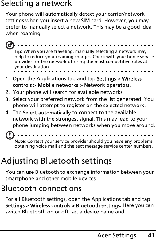 41Acer SettingsSelecting a networkYour phone will automatically detect your carrier/network settings when you insert a new SIM card. However, you may prefer to manually select a network. This may be a good idea when roaming.Tip: When you are traveling, manually selecting a network may help to reduce your roaming charges. Check with your home service provider for the network offering the most competitive rates at your destination.1. Open the Applications tab and tap Settings &gt; Wireless controls &gt; Mobile networks &gt; Network operators.2. Your phone will search for available networks.3. Select your preferred network from the list generated. You phone will attempt to register on the selected network.4. Tap Select automatically to connect to the available  network with the strongest signal. This may lead to your phone jumping between networks when you move around.Note: Contact your service provider should you have any problems obtaining voice mail and the text message service center numbers.Adjusting Bluetooth settingsYou can use Bluetooth to exchange information between your smartphone and other mobile devices.Bluetooth connectionsFor all Bluetooth settings, open the Applications tab and tap Settings &gt; Wireless controls &gt; Bluetooth settings. Here you can switch Bluetooth on or off, set a device name and 