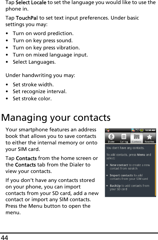 44Tap Select Locale to set the language you would like to use the phone in. Tap TouchPal to set text input preferences. Under basic settings you may:• Turn on word prediction.• Turn on key press sound.• Turn on key press vibration.• Turn on mixed language input.• Select Languages. Under handwriting you may:• Set stroke width.• Set recognize interval.• Set stroke color.Managing your contactsYour smartphone features an address book that allows you to save contacts to either the internal memory or onto your SIM card.Tap Contacts from the home screen or the Contacts tab from the Dialer to view your contacts.If you don’t have any contacts stored on your phone, you can import contacts from your SD card, add a new contact or import any SIM contacts. Press the Menu button to open the menu.  