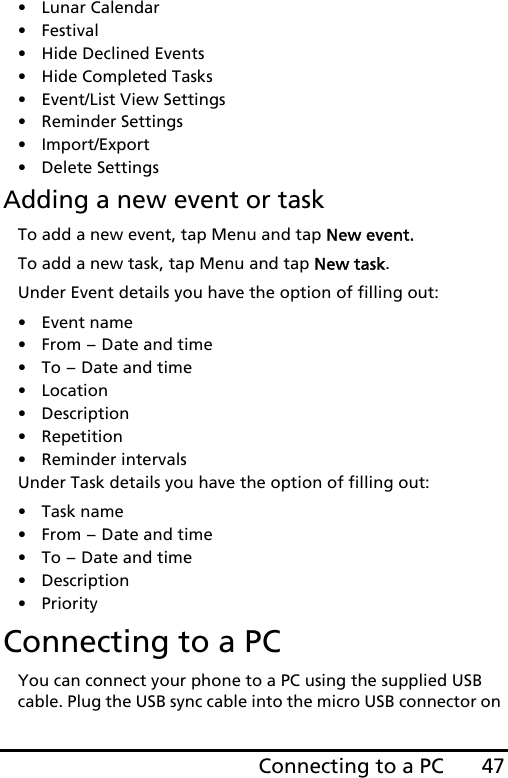 47Connecting to a PC• Lunar Calendar• Festival• Hide Declined Events• Hide Completed Tasks• Event/List View Settings• Reminder Settings• Import/Export• Delete SettingsAdding a new event or taskTo add a new event, tap Menu and tap New event.To add a new task, tap Menu and tap New task.Under Event details you have the option of filling out:• Event name•From - Date and time•To - Date and time•Location•Description• Repetition• Reminder intervalsUnder Task details you have the option of filling out:•Task name•From - Date and time•To - Date and time•Description•PriorityConnecting to a PCYou can connect your phone to a PC using the supplied USB cable. Plug the USB sync cable into the micro USB connector on 