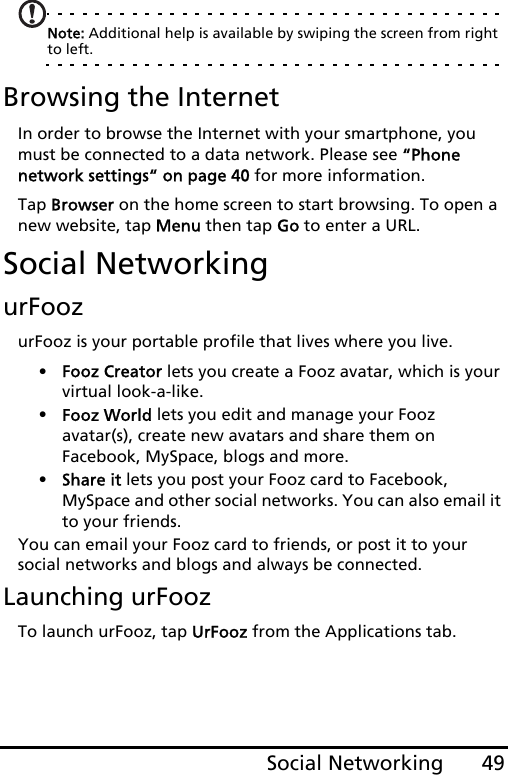 49Social NetworkingNote: Additional help is available by swiping the screen from right to left.Browsing the InternetIn order to browse the Internet with your smartphone, you must be connected to a data network. Please see “Phone network settings“ on page 40 for more information.Tap Browser on the home screen to start browsing. To open a new website, tap Menu then tap Go to enter a URL.Social NetworkingurFoozurFooz is your portable profile that lives where you live. •Fooz Creator lets you create a Fooz avatar, which is your virtual look-a-like.•Fooz World lets you edit and manage your Fooz  avatar(s), create new avatars and share them on Facebook, MySpace, blogs and more.•Share it lets you post your Fooz card to Facebook,  MySpace and other social networks. You can also email it to your friends.You can email your Fooz card to friends, or post it to your social networks and blogs and always be connected.Launching urFoozTo launch urFooz, tap UrFooz from the Applications tab.