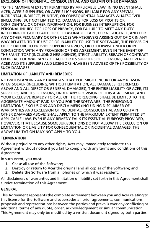 5EXCLUSION OF INCIDENTAL, CONSEQUENTIAL AND CERTAIN OTHER DAMAGESTO THE MAXIMUM EXTENT PERMITTED BY APPLICABLE LAW, IN NO EVENT SHALL ACER, ACER&apos;S SUPPLIERS, OR ACER&apos;S LICENSORS, BE LIABLE FOR ANY SPECIAL, INCIDENTAL, INDIRECT, PUNITIVE, OR CONSEQUENTIAL DAMAGES WHATSOEVER (INCLUDING, BUT NOT LIMITED TO, DAMAGES FOR LOSS OF PROFITS OR CONFIDENTIAL OR OTHER INFORMATION, FOR BUSINESS INTERRUPTION, FOR PERSONAL INJURY, FOR LOSS OF PRIVACY, FOR FAILURE TO MEET ANY DUTY INCLUDING OF GOOD FAITH OR OF REASONABLE CARE, FOR NEGLIGENCE, AND FOR ANY OTHER PECUNIARY OR OTHER LOSS WHATSOEVER) ARISING OUT OF OR IN ANY WAY RELATED TO THE USE OF OR INABILITY TO USE THE SOFTWARE, THE PROVISION OF OR FAILURE TO PROVIDE SUPPORT SERVICES, OR OTHERWISE UNDER OR IN CONNECTION WITH ANY PROVISION OF THIS AGREEMENT, EVEN IN THE EVENT OF THE FAULT, TORT (INCLUDING NEGLIGENCE), STRICT LIABILITY, BREACH OF CONTRACT OR BREACH OF WARRANTY OF ACER OR ITS SUPPLIERS OR LICENSORS, AND EVEN IF ACER AND ITS SUPPLIERS AND LICENSORS HAVE BEEN ADVISED OF THE POSSIBILITY OF SUCH DAMAGES.LIMITATION OF LIABILITY AND REMEDIESNOTWITHSTANDING ANY DAMAGES THAT YOU MIGHT INCUR FOR ANY REASON WHATSOEVER (INCLUDING, WITHOUT LIMITATION, ALL DAMAGES REFERENCED ABOVE AND ALL DIRECT OR GENERAL DAMAGES), THE ENTIRE LIABILITY OF ACER, ITS SUPPLIERS, AND ITS LICENSORS, UNDER ANY PROVISION OF THIS AGREEMENT, AND YOUR EXCLUSIVE REMEDY FOR ALL OF THE FOREGOING, SHALL BE LIMITED TO THE AGGREGATE AMOUNT PAID BY YOU FOR THE SOFTWARE.  THE FOREGOING LIMITATIONS, EXCLUSIONS AND DISCLAIMERS (INCLUDING DISCLAIMER OF WARRANTIES AND EXCLUSION OF INCIDENTAL, CONSEQUENTIAL AND CERTAIN OTHER DAMAGES ABOVE) SHALL APPLY TO THE MAXIMUM EXTENT PERMITTED BY APPLICABLE LAW, EVEN IF ANY REMEDY FAILS ITS ESSENTIAL PURPOSE; PROVIDED, HOWEVER, THAT BECAUSE SOME JURISDICTIONS DO NOT ALLOW THE EXCLUSION OR LIMITATION OR LIABILITY FOR CONSEQUENTIAL OR INCIDENTAL DAMAGES, THE ABOVE LIMITATION MAY NOT APPLY TO YOU. TERMINATIONWithout prejudice to any other rights, Acer may immediately terminate this Agreement without notice if you fail to comply with any terms and conditions of this Agreement.In such event, you must:1. Cease all use of the Software;2. Destroy or return to Acer the original and all copies of the Software; and3. Delete the Software from all phones on which it was resident.All disclaimers of warranties and limitation of liability set forth in this Agreement shall survive termination of this Agreement.GENERALThis Agreement represents the complete agreement between you and Acer relating to this license for the Software and supersedes all prior agreements, communications, proposals and representations between the parties and prevails over any conflicting or additional terms of any quote, order, acknowledgement or similar communication. This Agreement may only be modified by a written document signed by both parties. 