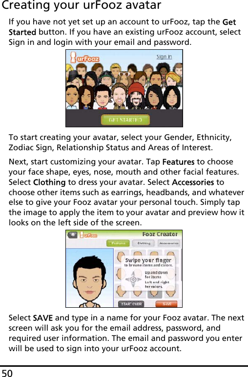 50Creating your urFooz avatarIf you have not yet set up an account to urFooz, tap the Get Started button. If you have an existing urFooz account, select Sign in and login with your email and password.To start creating your avatar, select your Gender, Ethnicity, Zodiac Sign, Relationship Status and Areas of Interest.Next, start customizing your avatar. Tap Features to choose your face shape, eyes, nose, mouth and other facial features. Select Clothing to dress your avatar. Select Accessories to choose other items such as earrings, headbands, and whatever else to give your Fooz avatar your personal touch. Simply tap the image to apply the item to your avatar and preview how it looks on the left side of the screen.Select SAVE and type in a name for your Fooz avatar. The next screen will ask you for the email address, password, and required user information. The email and password you enter will be used to sign into your urFooz account.
