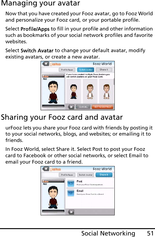 51Social NetworkingManaging your avatarNow that you have created your Fooz avatar, go to Fooz World and personalize your Fooz card, or your portable profile.Select Profile/Apps to fill in your profile and other information such as bookmarks of your social network profiles and favorite websites. Select Switch Avatar to change your default avatar, modify existing avatars, or create a new avatar.Sharing your Fooz card and avatarurFooz lets you share your Fooz card with friends by posting it to your social networks, blogs, and websites; or emailing it to friends.In Fooz World, select Share it. Select Post to post your Fooz card to Facebook or other social networks, or select Email to email your Fooz card to a friend.