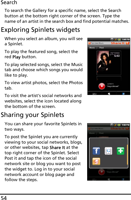 54SearchTo search the Gallery for a specific name, select the Search button at the bottom right corner of the screen. Type the name of an artist in the search box and find potential matches. Exploring Spinlets widgetsWhen you select an album, you will see a Spinlet.To play the featured song, select the red Play button.To play selected songs, select the Music tab and choose which songs you would like to play.To view artist photos, select the Photos tab.To visit the artist&apos;s social networks and websites, select the icon located along the bottom of the screen.Sharing your SpinletsYou can share your favorite Spinlets in two ways. To post the Spinlet you are currently viewing to your social networks, blogs, or other websites, tap Share It at the top right corner of the Spinlet. Select Post it and tap the icon of the social network site or blog you want to post the widget to. Log in to your social network account or blog page and follow the steps.