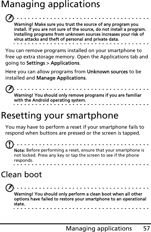 57Managing applicationsManaging applicationsWarning! Make sure you trust the source of any program you install. If you are not sure of the source, do not install a program. Installing programs from unknown sources increases your risk of virus attacks and theft of personal and private data.You can remove programs installed on your smartphone to free up extra storage memory. Open the Applications tab and going to Settings &gt; Applications.Here you can allow programs from Unknown sources to be installed and Manage Applications.Warning! You should only remove programs if you are familiar with the Android operating system.Resetting your smartphoneYou may have to perform a reset if your smartphone fails to respond when buttons are pressed or the screen is tapped.Note: Before performing a reset, ensure that your smartphone is not locked. Press any key or tap the screen to see if the phone responds.Clean bootWarning! You should only perform a clean boot when all other options have failed to restore your smartphone to an operational state.