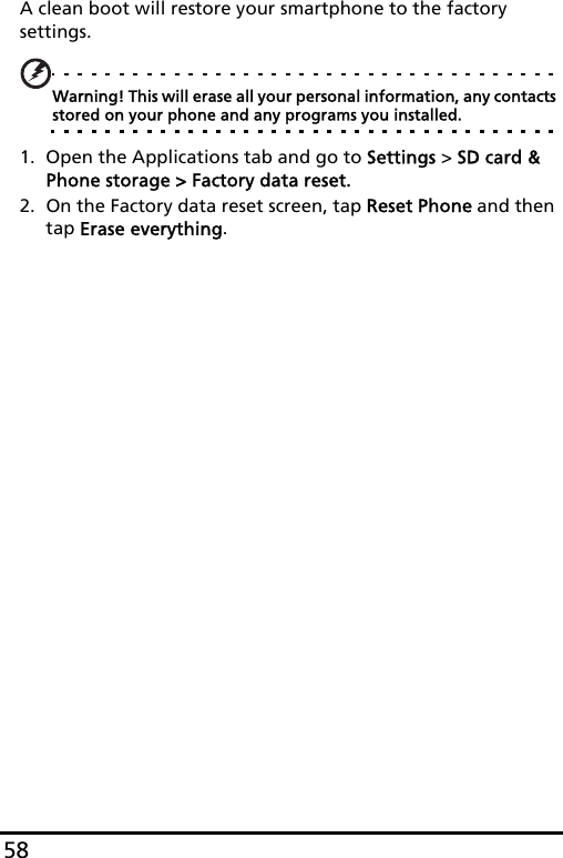 58A clean boot will restore your smartphone to the factory settings.Warning! This will erase all your personal information, any contacts stored on your phone and any programs you installed.1. Open the Applications tab and go to Settings &gt; SD card &amp; Phone storage &gt; Factory data reset.2. On the Factory data reset screen, tap Reset Phone and then tap Erase everything.