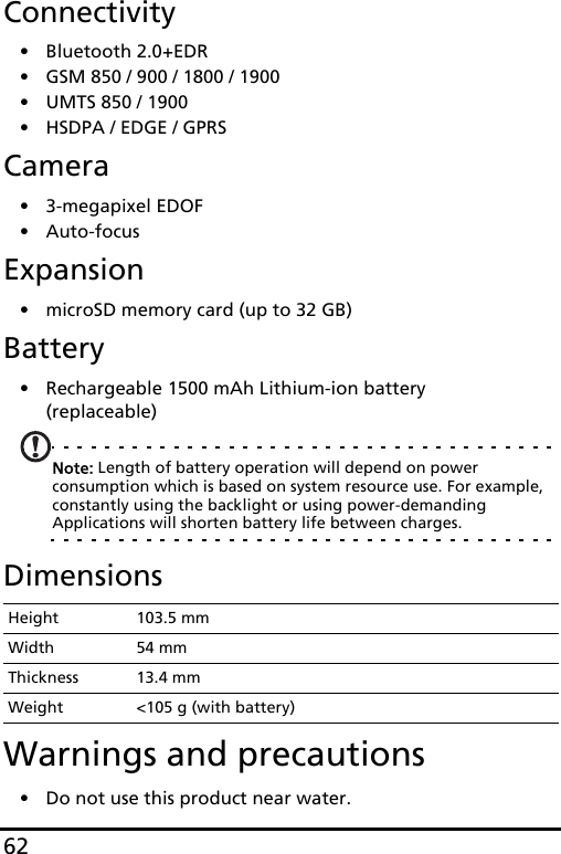 62Connectivity• Bluetooth 2.0+EDR• GSM 850 / 900 / 1800 / 1900• UMTS 850 / 1900 • HSDPA / EDGE / GPRSCamera• 3-megapixel EDOF• Auto-focusExpansion• microSD memory card (up to 32 GB)Battery• Rechargeable 1500 mAh Lithium-ion battery (replaceable)Note: Length of battery operation will depend on power consumption which is based on system resource use. For example, constantly using the backlight or using power-demanding Applications will shorten battery life between charges.DimensionsWarnings and precautions• Do not use this product near water.Height 103.5 mmWidth 54 mmThickness 13.4 mmWeight &lt;105 g (with battery)