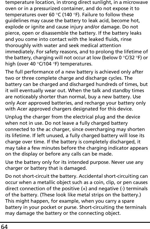 64temperature location, in strong direct sunlight, in a microwave oven or in a pressurized container, and do not expose it to temperatures over 60 °C (140 °F). Failure to follow these guidelines may cause the battery to leak acid, become hot, explode or ignite and cause injury and/or damage. Do not pierce, open or disassemble the battery. If the battery leaks and you come into contact with the leaked fluids, rinse thoroughly with water and seek medical attention immediately. For safety reasons, and to prolong the lifetime of the battery, charging will not occur at low (below 0 °C/32 °F) or high (over 40 °C/104 °F) temperatures.The full performance of a new battery is achieved only after two or three complete charge and discharge cycles. The battery can be charged and discharged hundreds of times, but it will eventually wear out. When the talk and standby times are noticeably shorter than normal, buy a new battery. Use only Acer approved batteries, and recharge your battery only with Acer approved chargers designated for this device.Unplug the charger from the electrical plug and the device when not in use. Do not leave a fully charged battery connected to the ac charger, since overcharging may shorten its lifetime. If left unused, a fully charged battery will lose its charge over time. If the battery is completely discharged, it may take a few minutes before the charging indicator appears on the display or before any calls can be made.Use the battery only for its intended purpose. Never use any charger or battery that is damaged.Do not short-circuit the battery. Accidental short-circuiting can occur when a metallic object such as a coin, clip, or pen causes direct connection of the positive (+) and negative (-) terminals of the battery. (These look like metal strips on the battery.) This might happen, for example, when you carry a spare battery in your pocket or purse. Short-circuiting the terminals may damage the battery or the connecting object.