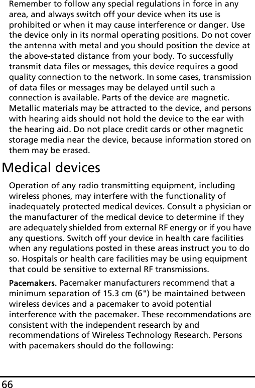 66Remember to follow any special regulations in force in any area, and always switch off your device when its use is prohibited or when it may cause interference or danger. Use the device only in its normal operating positions. Do not cover the antenna with metal and you should position the device at the above-stated distance from your body. To successfully transmit data files or messages, this device requires a good quality connection to the network. In some cases, transmission of data files or messages may be delayed until such a connection is available. Parts of the device are magnetic. Metallic materials may be attracted to the device, and persons with hearing aids should not hold the device to the ear with the hearing aid. Do not place credit cards or other magnetic storage media near the device, because information stored on them may be erased.Medical devicesOperation of any radio transmitting equipment, including wireless phones, may interfere with the functionality of inadequately protected medical devices. Consult a physician or the manufacturer of the medical device to determine if they are adequately shielded from external RF energy or if you have any questions. Switch off your device in health care facilities when any regulations posted in these areas instruct you to do so. Hospitals or health care facilities may be using equipment that could be sensitive to external RF transmissions.Pacemakers. Pacemaker manufacturers recommend that a minimum separation of 15.3 cm (6&quot;) be maintained between wireless devices and a pacemaker to avoid potential interference with the pacemaker. These recommendations are consistent with the independent research by and recommendations of Wireless Technology Research. Persons with pacemakers should do the following: