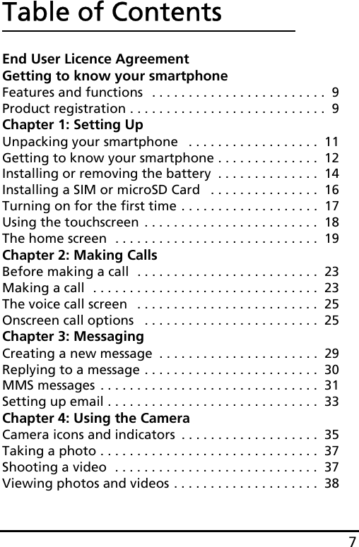 7Table of ContentsEnd User Licence AgreementGetting to know your smartphoneFeatures and functions  . . . . . . . . . . . . . . . . . . . . . . . .  9Product registration . . . . . . . . . . . . . . . . . . . . . . . . . . .  9Chapter 1: Setting UpUnpacking your smartphone   . . . . . . . . . . . . . . . . . .  11Getting to know your smartphone . . . . . . . . . . . . . .  12Installing or removing the battery  . . . . . . . . . . . . . .  14Installing a SIM or microSD Card   . . . . . . . . . . . . . . .  16Turning on for the first time . . . . . . . . . . . . . . . . . . .  17Using the touchscreen  . . . . . . . . . . . . . . . . . . . . . . . .  18The home screen  . . . . . . . . . . . . . . . . . . . . . . . . . . . .  19Chapter 2: Making CallsBefore making a call  . . . . . . . . . . . . . . . . . . . . . . . . .  23Making a call  . . . . . . . . . . . . . . . . . . . . . . . . . . . . . . .  23The voice call screen   . . . . . . . . . . . . . . . . . . . . . . . . .  25Onscreen call options   . . . . . . . . . . . . . . . . . . . . . . . .  25Chapter 3: MessagingCreating a new message  . . . . . . . . . . . . . . . . . . . . . .  29Replying to a message . . . . . . . . . . . . . . . . . . . . . . . .  30MMS messages . . . . . . . . . . . . . . . . . . . . . . . . . . . . . .  31Setting up email . . . . . . . . . . . . . . . . . . . . . . . . . . . . .  33Chapter 4: Using the CameraCamera icons and indicators  . . . . . . . . . . . . . . . . . . .  35Taking a photo . . . . . . . . . . . . . . . . . . . . . . . . . . . . . .  37Shooting a video  . . . . . . . . . . . . . . . . . . . . . . . . . . . .  37Viewing photos and videos . . . . . . . . . . . . . . . . . . . .  38