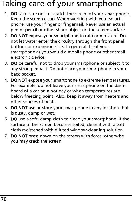 70Taking care of your smartphone1. DO take care not to scratch the screen of your smartphone. Keep the screen clean. When working with your smart-phone, use your finger or fingernail. Never use an actual pen or pencil or other sharp object on the screen surface.2. DO NOT expose your smartphone to rain or moisture. Do not let water enter the circuitry through the front panel buttons or expansion slots. In general, treat your smartphone as you would a mobile phone or other small electronic device.3. DO be careful not to drop your smartphone or subject it to any strong impact. Do not place your smartphone in your back pocket.4. DO NOT expose your smartphone to extreme temperatures. For example, do not leave your smartphone on the dash-board of a car on a hot day or when temperatures are below freezing point. Also, keep it away from heaters and other sources of heat.5. DO NOT use or store your smartphone in any location that is dusty, damp or wet.6. DO use a soft, damp cloth to clean your smartphone. If the surface of the screen becomes soiled, clean it with a soft cloth moistened with diluted window-cleaning solution.7. DO NOT press down on the screen with force, otherwise you may crack the screen.