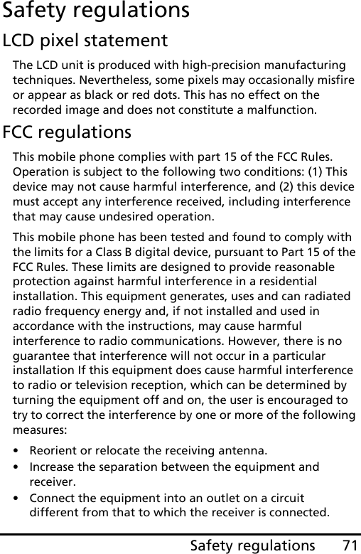 71Safety regulationsSafety regulationsLCD pixel statementThe LCD unit is produced with high-precision manufacturing techniques. Nevertheless, some pixels may occasionally misfire or appear as black or red dots. This has no effect on the recorded image and does not constitute a malfunction.FCC regulationsThis mobile phone complies with part 15 of the FCC Rules. Operation is subject to the following two conditions: (1) This device may not cause harmful interference, and (2) this device must accept any interference received, including interference that may cause undesired operation.This mobile phone has been tested and found to comply with the limits for a Class B digital device, pursuant to Part 15 of the FCC Rules. These limits are designed to provide reasonable protection against harmful interference in a residential installation. This equipment generates, uses and can radiated radio frequency energy and, if not installed and used in accordance with the instructions, may cause harmful interference to radio communications. However, there is no guarantee that interference will not occur in a particular installation If this equipment does cause harmful interference to radio or television reception, which can be determined by turning the equipment off and on, the user is encouraged to try to correct the interference by one or more of the following measures:• Reorient or relocate the receiving antenna.• Increase the separation between the equipment and receiver.• Connect the equipment into an outlet on a circuit different from that to which the receiver is connected.