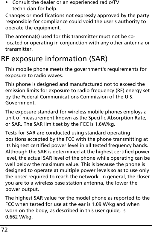 72• Consult the dealer or an experienced radio/TV technician for help.Changes or modifications not expressly approved by the party responsible for compliance could void the user&apos;s authority to operate the equipment.The antenna(s) used for this transmitter must not be co-located or operating in conjunction with any other antenna or transmitter.RF exposure information (SAR)This mobile phone meets the government&apos;s requirements for exposure to radio waves.This phone is designed and manufactured not to exceed the emission limits for exposure to radio frequency (RF) energy set by the Federal Communications Commission of the U.S. Government. The exposure standard for wireless mobile phones employs a unit of measurement known as the Specific Absorption Rate, or SAR. The SAR limit set by the FCC is 1.6W/kg.Tests for SAR are conducted using standard operating positions accepted by the FCC with the phone transmitting at its highest certified power level in all tested frequency bands. Although the SAR is determined at the highest certified power level, the actual SAR level of the phone while operating can be well below the maximum value. This is because the phone is designed to operate at multiple power levels so as to use only the poser required to reach the network. In general, the closer you are to a wireless base station antenna, the lower the power output.The highest SAR value for the model phone as reported to the FCC when tested for use at the ear is 1.09 W/kg and when worn on the body, as described in this user guide, is  0.662 W/kg.
