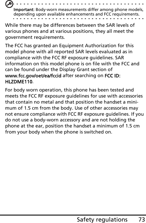 73Safety regulationsImportant: Body-worn measurements differ among phone models, depending upon available enhancements and FCC requirements.While there may be differences between the SAR levels of various phones and at various positions, they all meet the government requirements.The FCC has granted an Equipment Authorization for this model phone with all reported SAR levels evaluated as in compliance with the FCC RF exposure guidelines. SAR information on this model phone is on file with the FCC and can be found under the Display Grant section of  www.fcc.gov/oet/ea/fccid after searching on FCC ID: HLZDME110.For body worn operation, this phone has been tested and meets the FCC RF exposure guidelines for use with accessories that contain no metal and that position the handset a mini-mum of 1.5 cm from the body. Use of other accessories may not ensure compliance with FCC RF exposure guidelines. If you do not use a body-worn accessory and are not holding the phone at the ear, position the handset a minimum of 1.5 cm from your body when the phone is switched on.