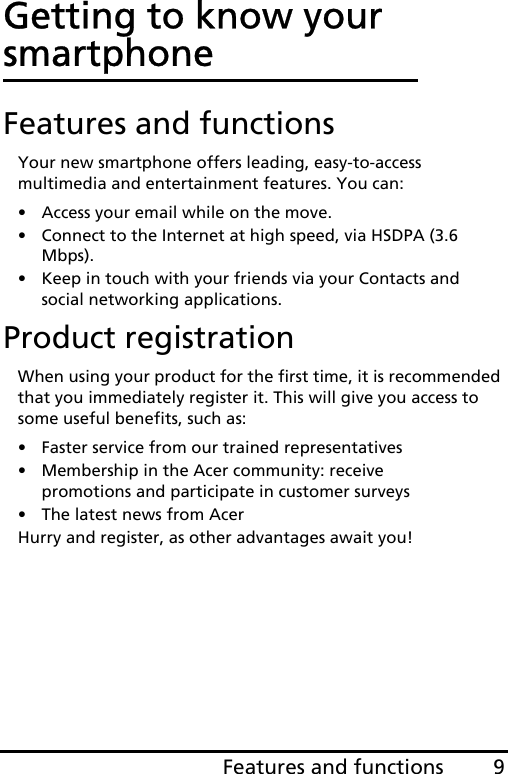 9Features and functionsGetting to know your smartphoneFeatures and functionsYour new smartphone offers leading, easy-to-access multimedia and entertainment features. You can:• Access your email while on the move.• Connect to the Internet at high speed, via HSDPA (3.6 Mbps).• Keep in touch with your friends via your Contacts and social networking applications.Product registrationWhen using your product for the first time, it is recommended that you immediately register it. This will give you access to some useful benefits, such as:• Faster service from our trained representatives• Membership in the Acer community: receive promotions and participate in customer surveys• The latest news from AcerHurry and register, as other advantages await you!