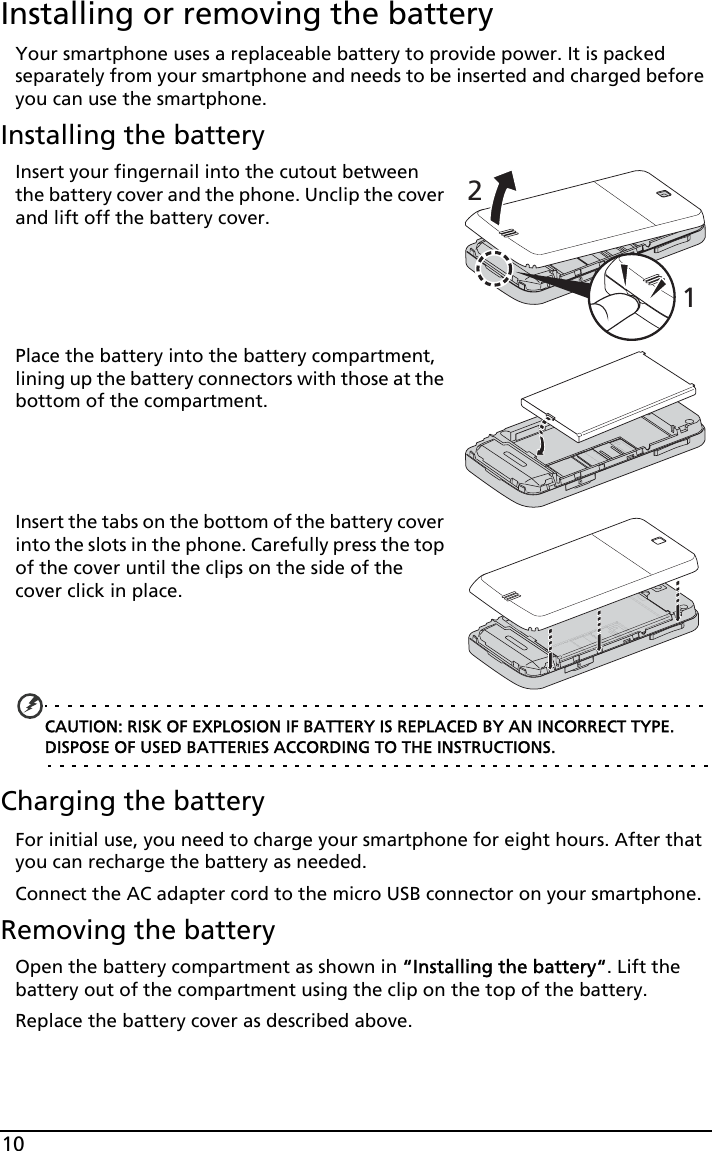 10Installing or removing the batteryYour smartphone uses a replaceable battery to provide power. It is packed separately from your smartphone and needs to be inserted and charged before you can use the smartphone.Installing the battery21Insert your fingernail into the cutout between the battery cover and the phone. Unclip the cover and lift off the battery cover.Place the battery into the battery compartment, lining up the battery connectors with those at the bottom of the compartment.Insert the tabs on the bottom of the battery cover into the slots in the phone. Carefully press the top of the cover until the clips on the side of the cover click in place.CAUTION: RISK OF EXPLOSION IF BATTERY IS REPLACED BY AN INCORRECT TYPE. DISPOSE OF USED BATTERIES ACCORDING TO THE INSTRUCTIONS.Charging the batteryFor initial use, you need to charge your smartphone for eight hours. After that you can recharge the battery as needed.Connect the AC adapter cord to the micro USB connector on your smartphone.Removing the batteryOpen the battery compartment as shown in “Installing the battery“. Lift the battery out of the compartment using the clip on the top of the battery.Replace the battery cover as described above.