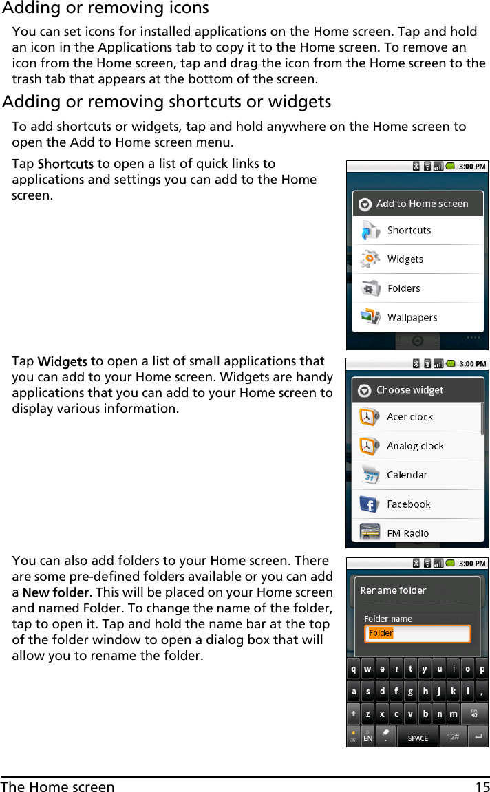 15The Home screenAdding or removing iconsYou can set icons for installed applications on the Home screen. Tap and hold an icon in the Applications tab to copy it to the Home screen. To remove an icon from the Home screen, tap and drag the icon from the Home screen to the trash tab that appears at the bottom of the screen.Adding or removing shortcuts or widgetsTo add shortcuts or widgets, tap and hold anywhere on the Home screen to open the Add to Home screen menu.Tap Shortcuts to open a list of quick links to applications and settings you can add to the Home screen.Tap Widgets to open a list of small applications that you can add to your Home screen. Widgets are handy applications that you can add to your Home screen to display various information.You can also add folders to your Home screen. There are some pre-defined folders available or you can add a New folder. This will be placed on your Home screen and named Folder. To change the name of the folder, tap to open it. Tap and hold the name bar at the top of the folder window to open a dialog box that will allow you to rename the folder.