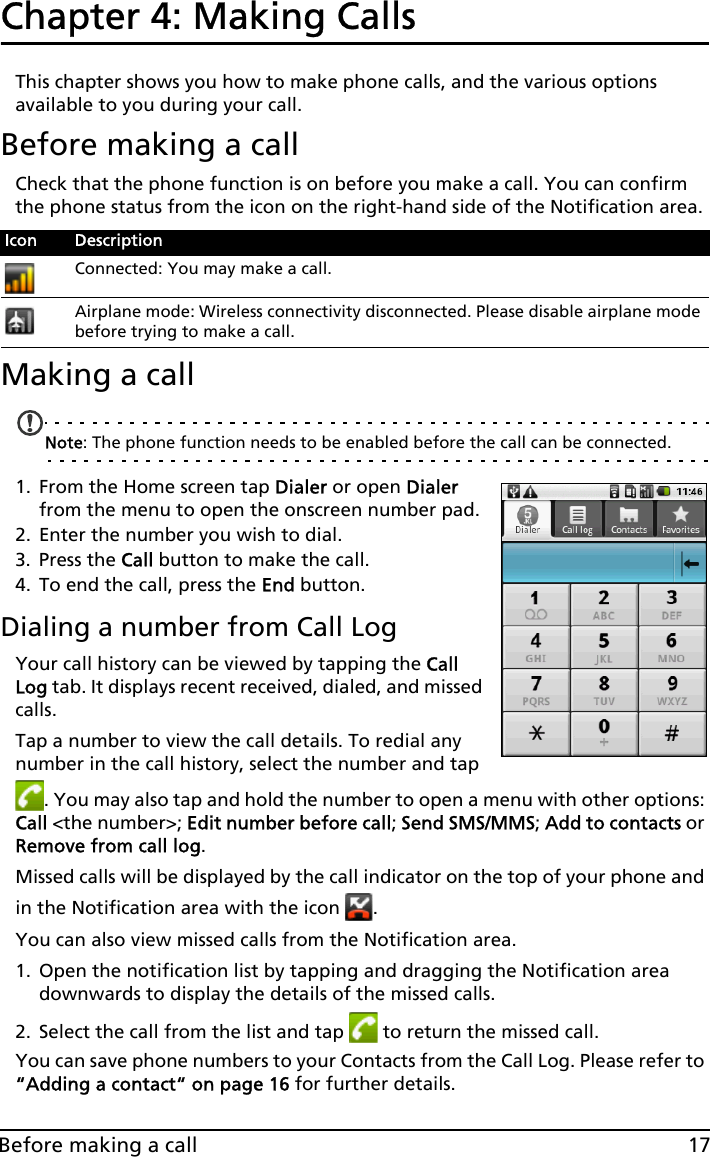 17Before making a callChapter 4: Making Calls This chapter shows you how to make phone calls, and the various options available to you during your call.Before making a callCheck that the phone function is on before you make a call. You can confirm the phone status from the icon on the right-hand side of the Notification area.Making a callNote: The phone function needs to be enabled before the call can be connected.1. From the Home screen tap Dialer or open Dialer from the menu to open the onscreen number pad.2. Enter the number you wish to dial.3. Press the Call button to make the call.4. To end the call, press the End button.Dialing a number from Call LogYour call history can be viewed by tapping the Call Log tab. It displays recent received, dialed, and missed calls. Tap a number to view the call details. To redial any number in the call history, select the number and tap . You may also tap and hold the number to open a menu with other options: Call &lt;the number&gt;; Edit number before call; Send SMS/MMS; Add to contacts or Remove from call log.Missed calls will be displayed by the call indicator on the top of your phone and in the Notification area with the icon  .You can also view missed calls from the Notification area.1. Open the notification list by tapping and dragging the Notification area downwards to display the details of the missed calls.2. Select the call from the list and tap   to return the missed call.You can save phone numbers to your Contacts from the Call Log. Please refer to “Adding a contact“ on page 16 for further details.Icon DescriptionConnected: You may make a call.Airplane mode: Wireless connectivity disconnected. Please disable airplane mode before trying to make a call.