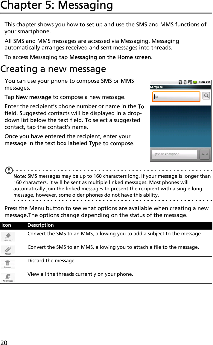 20Chapter 5: MessagingThis chapter shows you how to set up and use the SMS and MMS functions of your smartphone.All SMS and MMS messages are accessed via Messaging. Messaging automatically arranges received and sent messages into threads.To access Messaging tap Messaging on the Home screen.Creating a new messageYou can use your phone to compose SMS or MMS messages.Tap New message to compose a new message.Enter the recipient’s phone number or name in the To field. Suggested contacts will be displayed in a drop-down list below the text field. To select a suggested contact, tap the contact’s name.Once you have entered the recipient, enter your message in the text box labeled Type to compose.Note: SMS messages may be up to 160 characters long. If your message is longer than 160 characters, it will be sent as multiple linked messages. Most phones will automatically join the linked messages to present the recipient with a single long message, however, some older phones do not have this ability.Press the Menu button to see what options are available when creating a new message.The options change depending on the status of the message.Icon DescriptionConvert the SMS to an MMS, allowing you to add a subject to the message.Convert the SMS to an MMS, allowing you to attach a file to the message.Discard the message.View all the threads currently on your phone.