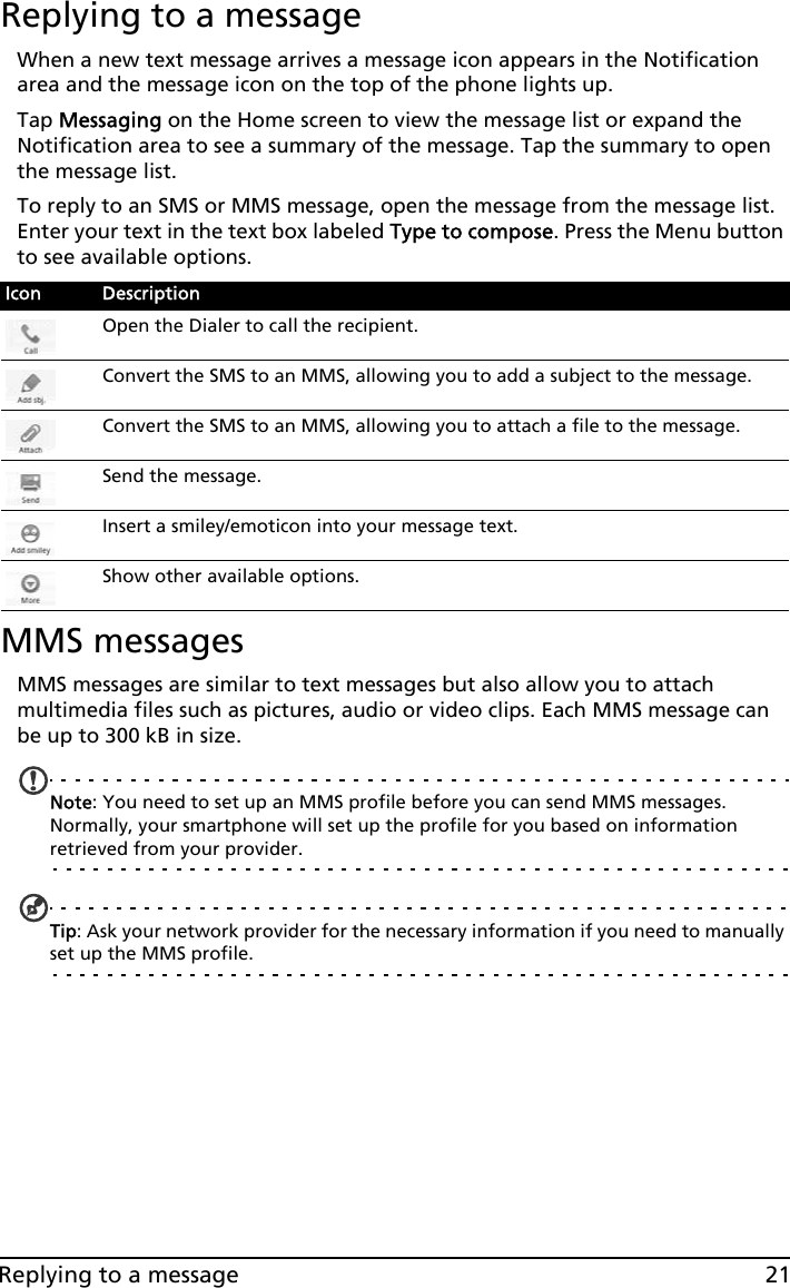 21Replying to a messageReplying to a messageWhen a new text message arrives a message icon appears in the Notification area and the message icon on the top of the phone lights up.Tap Messaging on the Home screen to view the message list or expand the Notification area to see a summary of the message. Tap the summary to open the message list.To reply to an SMS or MMS message, open the message from the message list. Enter your text in the text box labeled Type to compose. Press the Menu button to see available options. MMS messagesMMS messages are similar to text messages but also allow you to attach multimedia files such as pictures, audio or video clips. Each MMS message can be up to 300 kB in size.Note: You need to set up an MMS profile before you can send MMS messages. Normally, your smartphone will set up the profile for you based on information retrieved from your provider.Tip: Ask your network provider for the necessary information if you need to manually set up the MMS profile.Icon DescriptionOpen the Dialer to call the recipient.Convert the SMS to an MMS, allowing you to add a subject to the message.Convert the SMS to an MMS, allowing you to attach a file to the message.Send the message.Insert a smiley/emoticon into your message text.Show other available options.