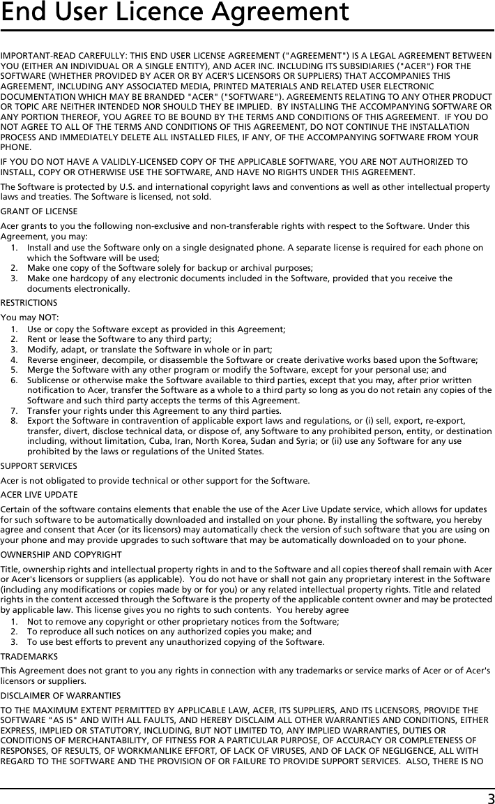 3End User Licence AgreementIMPORTANT-READ CAREFULLY: THIS END USER LICENSE AGREEMENT (&quot;AGREEMENT&quot;) IS A LEGAL AGREEMENT BETWEEN YOU (EITHER AN INDIVIDUAL OR A SINGLE ENTITY), AND ACER INC. INCLUDING ITS SUBSIDIARIES (&quot;ACER&quot;) FOR THE SOFTWARE (WHETHER PROVIDED BY ACER OR BY ACER&apos;S LICENSORS OR SUPPLIERS) THAT ACCOMPANIES THIS AGREEMENT, INCLUDING ANY ASSOCIATED MEDIA, PRINTED MATERIALS AND RELATED USER ELECTRONIC DOCUMENTATION WHICH MAY BE BRANDED &quot;ACER&quot; (&quot;SOFTWARE&quot;). AGREEMENTS RELATING TO ANY OTHER PRODUCT OR TOPIC ARE NEITHER INTENDED NOR SHOULD THEY BE IMPLIED.  BY INSTALLING THE ACCOMPANYING SOFTWARE OR ANY PORTION THEREOF, YOU AGREE TO BE BOUND BY THE TERMS AND CONDITIONS OF THIS AGREEMENT.  IF YOU DO NOT AGREE TO ALL OF THE TERMS AND CONDITIONS OF THIS AGREEMENT, DO NOT CONTINUE THE INSTALLATION PROCESS AND IMMEDIATELY DELETE ALL INSTALLED FILES, IF ANY, OF THE ACCOMPANYING SOFTWARE FROM YOUR PHONE.IF YOU DO NOT HAVE A VALIDLY-LICENSED COPY OF THE APPLICABLE SOFTWARE, YOU ARE NOT AUTHORIZED TO INSTALL, COPY OR OTHERWISE USE THE SOFTWARE, AND HAVE NO RIGHTS UNDER THIS AGREEMENT.The Software is protected by U.S. and international copyright laws and conventions as well as other intellectual property laws and treaties. The Software is licensed, not sold.GRANT OF LICENSEAcer grants to you the following non-exclusive and non-transferable rights with respect to the Software. Under this Agreement, you may:1. Install and use the Software only on a single designated phone. A separate license is required for each phone on which the Software will be used;2. Make one copy of the Software solely for backup or archival purposes;3. Make one hardcopy of any electronic documents included in the Software, provided that you receive the documents electronically.RESTRICTIONSYou may NOT:1. Use or copy the Software except as provided in this Agreement;2. Rent or lease the Software to any third party;3. Modify, adapt, or translate the Software in whole or in part;4. Reverse engineer, decompile, or disassemble the Software or create derivative works based upon the Software;5. Merge the Software with any other program or modify the Software, except for your personal use; and6. Sublicense or otherwise make the Software available to third parties, except that you may, after prior written notification to Acer, transfer the Software as a whole to a third party so long as you do not retain any copies of the Software and such third party accepts the terms of this Agreement.7. Transfer your rights under this Agreement to any third parties.8. Export the Software in contravention of applicable export laws and regulations, or (i) sell, export, re-export, transfer, divert, disclose technical data, or dispose of, any Software to any prohibited person, entity, or destination including, without limitation, Cuba, Iran, North Korea, Sudan and Syria; or (ii) use any Software for any use prohibited by the laws or regulations of the United States.SUPPORT SERVICESAcer is not obligated to provide technical or other support for the Software.ACER LIVE UPDATECertain of the software contains elements that enable the use of the Acer Live Update service, which allows for updates for such software to be automatically downloaded and installed on your phone. By installing the software, you hereby agree and consent that Acer (or its licensors) may automatically check the version of such software that you are using on your phone and may provide upgrades to such software that may be automatically downloaded on to your phone.OWNERSHIP AND COPYRIGHTTitle, ownership rights and intellectual property rights in and to the Software and all copies thereof shall remain with Acer or Acer&apos;s licensors or suppliers (as applicable).  You do not have or shall not gain any proprietary interest in the Software (including any modifications or copies made by or for you) or any related intellectual property rights. Title and related rights in the content accessed through the Software is the property of the applicable content owner and may be protected by applicable law. This license gives you no rights to such contents.  You hereby agree1. Not to remove any copyright or other proprietary notices from the Software;2. To reproduce all such notices on any authorized copies you make; and3. To use best efforts to prevent any unauthorized copying of the Software.TRADEMARKSThis Agreement does not grant to you any rights in connection with any trademarks or service marks of Acer or of Acer&apos;s licensors or suppliers.DISCLAIMER OF WARRANTIESTO THE MAXIMUM EXTENT PERMITTED BY APPLICABLE LAW, ACER, ITS SUPPLIERS, AND ITS LICENSORS, PROVIDE THE SOFTWARE &quot;AS IS&quot; AND WITH ALL FAULTS, AND HEREBY DISCLAIM ALL OTHER WARRANTIES AND CONDITIONS, EITHER EXPRESS, IMPLIED OR STATUTORY, INCLUDING, BUT NOT LIMITED TO, ANY IMPLIED WARRANTIES, DUTIES OR CONDITIONS OF MERCHANTABILITY, OF FITNESS FOR A PARTICULAR PURPOSE, OF ACCURACY OR COMPLETENESS OF RESPONSES, OF RESULTS, OF WORKMANLIKE EFFORT, OF LACK OF VIRUSES, AND OF LACK OF NEGLIGENCE, ALL WITH REGARD TO THE SOFTWARE AND THE PROVISION OF OR FAILURE TO PROVIDE SUPPORT SERVICES.  ALSO, THERE IS NO 