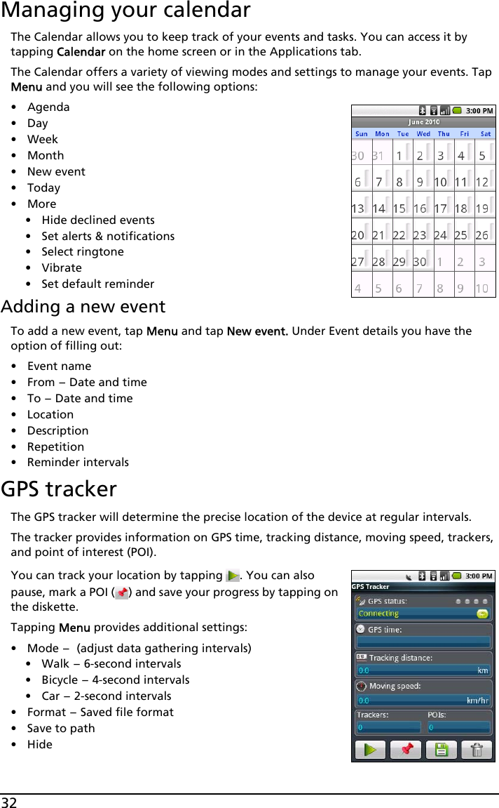 32Managing your calendarThe Calendar allows you to keep track of your events and tasks. You can access it by tapping Calendar on the home screen or in the Applications tab.The Calendar offers a variety of viewing modes and settings to manage your events. Tap Menu and you will see the following options:•Agenda•Day• Week•Month• New event• Today•More• Hide declined events•Set alerts &amp; notifications• Select ringtone• Vibrate• Set default reminderAdding a new eventTo add a new event, tap Menu and tap New event. Under Event details you have the option of filling out:•Event name•From - Date and time•To - Date and time•Location•Description• Repetition• Reminder intervalsGPS trackerThe GPS tracker will determine the precise location of the device at regular intervals.The tracker provides information on GPS time, tracking distance, moving speed, trackers, and point of interest (POI).You can track your location by tapping  . You can also pause, mark a POI ( ) and save your progress by tapping on the diskette.Tapping Menu provides additional settings:•Mode - (adjust data gathering intervals)• Walk - 6-second intervals• Bicycle - 4-second intervals•Car - 2-second intervals•Format - Saved file format• Save to path•Hide