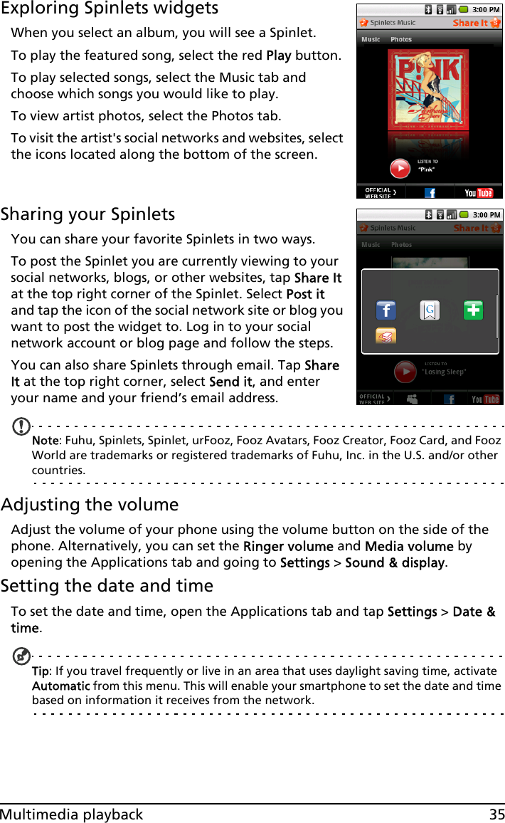 35Multimedia playbackExploring Spinlets widgetsWhen you select an album, you will see a Spinlet.To play the featured song, select the red Play button.To play selected songs, select the Music tab and choose which songs you would like to play.To view artist photos, select the Photos tab.To visit the artist&apos;s social networks and websites, select the icons located along the bottom of the screen.Sharing your SpinletsYou can share your favorite Spinlets in two ways. To post the Spinlet you are currently viewing to your social networks, blogs, or other websites, tap Share It at the top right corner of the Spinlet. Select Post it and tap the icon of the social network site or blog you want to post the widget to. Log in to your social network account or blog page and follow the steps.You can also share Spinlets through email. Tap Share It at the top right corner, select Send it, and enter your name and your friend’s email address.Note: Fuhu, Spinlets, Spinlet, urFooz, Fooz Avatars, Fooz Creator, Fooz Card, and Fooz World are trademarks or registered trademarks of Fuhu, Inc. in the U.S. and/or other countries.Adjusting the volumeAdjust the volume of your phone using the volume button on the side of the phone. Alternatively, you can set the Ringer volume and Media volume by opening the Applications tab and going to Settings &gt; Sound &amp; display.Setting the date and timeTo set the date and time, open the Applications tab and tap Settings &gt; Date &amp; time.Tip: If you travel frequently or live in an area that uses daylight saving time, activate Automatic from this menu. This will enable your smartphone to set the date and time based on information it receives from the network.