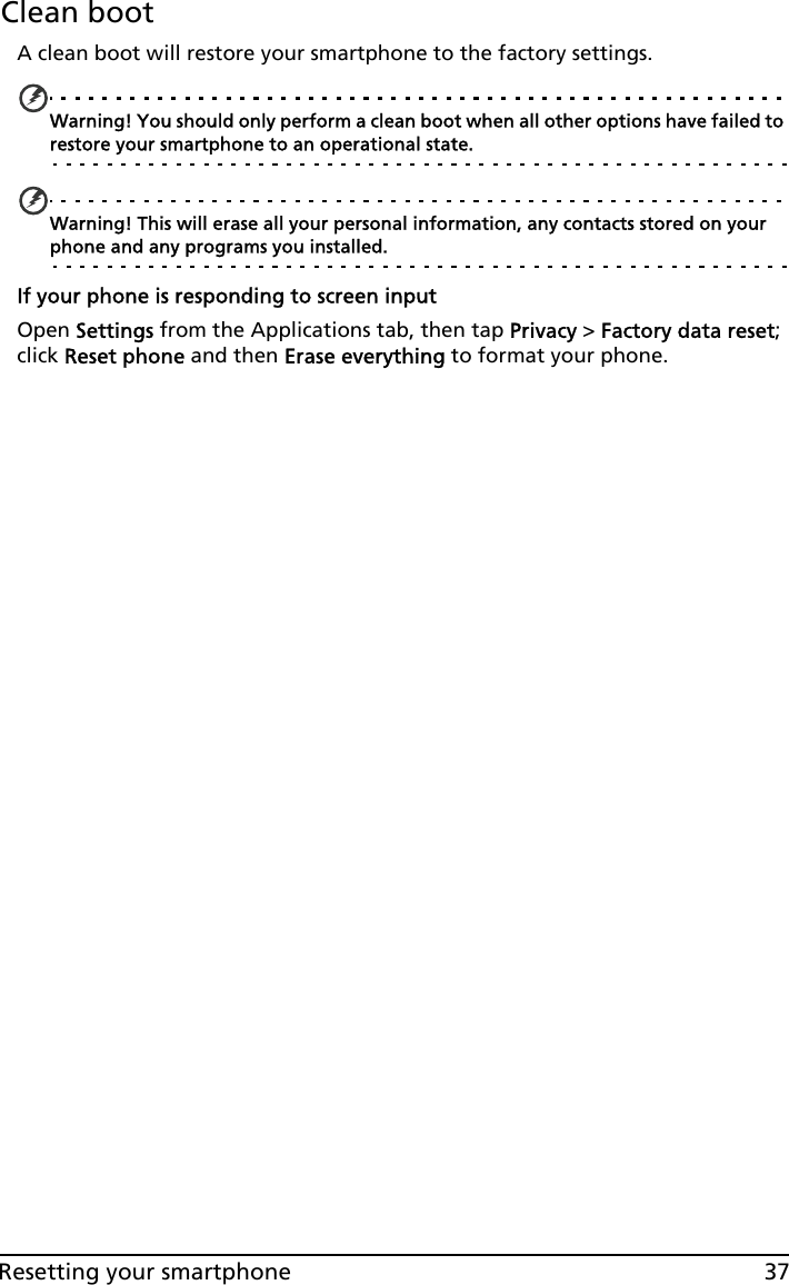 37Resetting your smartphoneClean bootA clean boot will restore your smartphone to the factory settings.Warning! You should only perform a clean boot when all other options have failed to restore your smartphone to an operational state.Warning! This will erase all your personal information, any contacts stored on your phone and any programs you installed.If your phone is responding to screen inputOpen Settings from the Applications tab, then tap Privacy &gt; Factory data reset; click Reset phone and then Erase everything to format your phone.