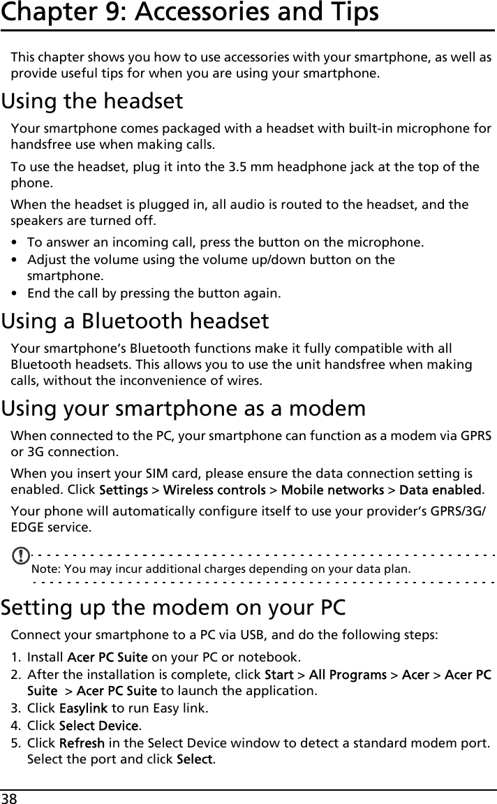 38Chapter 9: Accessories and TipsThis chapter shows you how to use accessories with your smartphone, as well as provide useful tips for when you are using your smartphone.Using the headsetYour smartphone comes packaged with a headset with built-in microphone for handsfree use when making calls.To use the headset, plug it into the 3.5 mm headphone jack at the top of the phone.When the headset is plugged in, all audio is routed to the headset, and the speakers are turned off.• To answer an incoming call, press the button on the microphone.• Adjust the volume using the volume up/down button on the smartphone.• End the call by pressing the button again.Using a Bluetooth headsetYour smartphone’s Bluetooth functions make it fully compatible with all Bluetooth headsets. This allows you to use the unit handsfree when making calls, without the inconvenience of wires.Using your smartphone as a modemWhen connected to the PC, your smartphone can function as a modem via GPRS or 3G connection. When you insert your SIM card, please ensure the data connection setting is enabled. Click Settings &gt; Wireless controls &gt; Mobile networks &gt; Data enabled.Your phone will automatically configure itself to use your provider’s GPRS/3G/EDGE service.Note: You may incur additional charges depending on your data plan.Setting up the modem on your PCConnect your smartphone to a PC via USB, and do the following steps: 1. Install Acer PC Suite on your PC or notebook. 2. After the installation is complete, click Start &gt; All Programs &gt; Acer &gt; Acer PC Suite  &gt; Acer PC Suite to launch the application. 3. Click Easylink to run Easy link.4. Click Select Device.5. Click Refresh in the Select Device window to detect a standard modem port. Select the port and click Select.