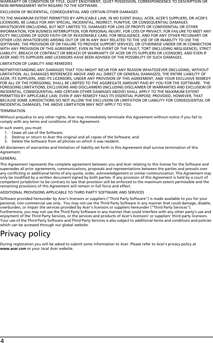 4WARRANTY OR CONDITION OF TITLE, QUIET ENJOYMENT, QUIET POSSESSION, CORRESPONDENCE TO DESCRIPTION OR NON-INFRINGEMENT WITH REGARD TO THE SOFTWARE.EXCLUSION OF INCIDENTAL, CONSEQUENTIAL AND CERTAIN OTHER DAMAGESTO THE MAXIMUM EXTENT PERMITTED BY APPLICABLE LAW, IN NO EVENT SHALL ACER, ACER&apos;S SUPPLIERS, OR ACER&apos;S LICENSORS, BE LIABLE FOR ANY SPECIAL, INCIDENTAL, INDIRECT, PUNITIVE, OR CONSEQUENTIAL DAMAGES WHATSOEVER (INCLUDING, BUT NOT LIMITED TO, DAMAGES FOR LOSS OF PROFITS OR CONFIDENTIAL OR OTHER INFORMATION, FOR BUSINESS INTERRUPTION, FOR PERSONAL INJURY, FOR LOSS OF PRIVACY, FOR FAILURE TO MEET ANY DUTY INCLUDING OF GOOD FAITH OR OF REASONABLE CARE, FOR NEGLIGENCE, AND FOR ANY OTHER PECUNIARY OR OTHER LOSS WHATSOEVER) ARISING OUT OF OR IN ANY WAY RELATED TO THE USE OF OR INABILITY TO USE THE SOFTWARE, THE PROVISION OF OR FAILURE TO PROVIDE SUPPORT SERVICES, OR OTHERWISE UNDER OR IN CONNECTION WITH ANY PROVISION OF THIS AGREEMENT, EVEN IN THE EVENT OF THE FAULT, TORT (INCLUDING NEGLIGENCE), STRICT LIABILITY, BREACH OF CONTRACT OR BREACH OF WARRANTY OF ACER OR ITS SUPPLIERS OR LICENSORS, AND EVEN IF ACER AND ITS SUPPLIERS AND LICENSORS HAVE BEEN ADVISED OF THE POSSIBILITY OF SUCH DAMAGES.LIMITATION OF LIABILITY AND REMEDIESNOTWITHSTANDING ANY DAMAGES THAT YOU MIGHT INCUR FOR ANY REASON WHATSOEVER (INCLUDING, WITHOUT LIMITATION, ALL DAMAGES REFERENCED ABOVE AND ALL DIRECT OR GENERAL DAMAGES), THE ENTIRE LIABILITY OF ACER, ITS SUPPLIERS, AND ITS LICENSORS, UNDER ANY PROVISION OF THIS AGREEMENT, AND YOUR EXCLUSIVE REMEDY FOR ALL OF THE FOREGOING, SHALL BE LIMITED TO THE AGGREGATE AMOUNT PAID BY YOU FOR THE SOFTWARE.  THE FOREGOING LIMITATIONS, EXCLUSIONS AND DISCLAIMERS (INCLUDING DISCLAIMER OF WARRANTIES AND EXCLUSION OF INCIDENTAL, CONSEQUENTIAL AND CERTAIN OTHER DAMAGES ABOVE) SHALL APPLY TO THE MAXIMUM EXTENT PERMITTED BY APPLICABLE LAW, EVEN IF ANY REMEDY FAILS ITS ESSENTIAL PURPOSE; PROVIDED, HOWEVER, THAT BECAUSE SOME JURISDICTIONS DO NOT ALLOW THE EXCLUSION OR LIMITATION OR LIABILITY FOR CONSEQUENTIAL OR INCIDENTAL DAMAGES, THE ABOVE LIMITATION MAY NOT APPLY TO YOU. TERMINATIONWithout prejudice to any other rights, Acer may immediately terminate this Agreement without notice if you fail to comply with any terms and conditions of this Agreement.In such event, you must:1. Cease all use of the Software;2. Destroy or return to Acer the original and all copies of the Software; and3. Delete the Software from all phones on which it was resident.All disclaimers of warranties and limitation of liability set forth in this Agreement shall survive termination of this Agreement.GENERALThis Agreement represents the complete agreement between you and Acer relating to this license for the Software and supersedes all prior agreements, communications, proposals and representations between the parties and prevails over any conflicting or additional terms of any quote, order, acknowledgement or similar communication. This Agreement may only be modified by a written document signed by both parties. If any provision of this Agreement is held by a court of competent jurisdiction to be contrary to law that provision will be enforced to the maximum extent permissible and the remaining provisions of this Agreement will remain in full force and effect.ADDITIONAL PROVISIONS APPLICABLE TO THIRD PARTY SOFTWARE AND SERVICESSoftware provided hereunder by Acer&apos;s licensors or suppliers (&quot;Third Party Software&quot;) is made available to you for your personal, non-commercial use only.  You may not use the Third Party Software in any manner that could damage, disable, overburden, or impair the services provided by Acer&apos;s licensors or suppliers hereunder (&quot;Third Party Services&quot;). Furthermore, you may not use the Third Party Software in any manner that could interfere with any other party&apos;s use and enjoyment of the Third Party Services, or the services and products of Acer&apos;s licensors&apos; or suppliers&apos; third party licensors. Your use of the Third Party Software and Third Party Services is also subject to additional terms and conditions and policies which can be accessed through our global website.Privacy policyDuring registration you will be asked to submit some information to Acer. Please refer to Acer’s privacy policy at www.acer.com or your local Acer website.