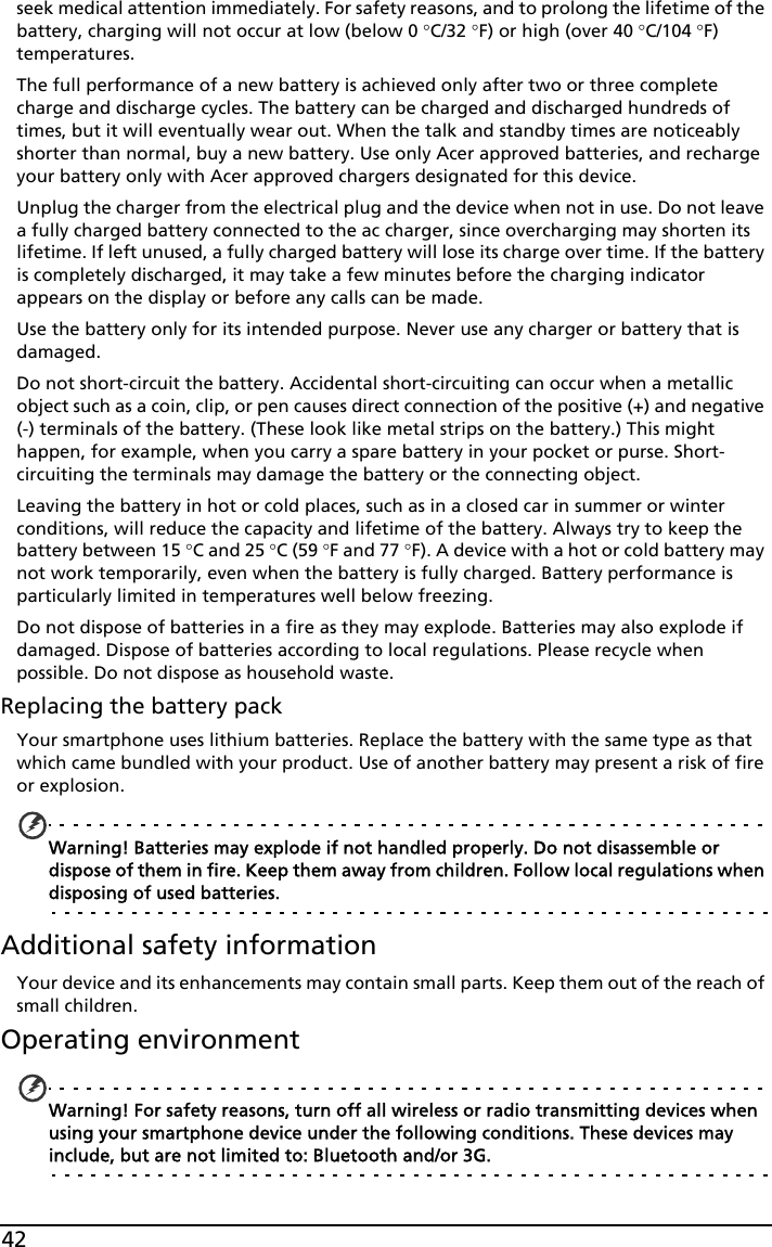 42seek medical attention immediately. For safety reasons, and to prolong the lifetime of the battery, charging will not occur at low (below 0 °C/32 °F) or high (over 40 °C/104 °F) temperatures.The full performance of a new battery is achieved only after two or three complete charge and discharge cycles. The battery can be charged and discharged hundreds of times, but it will eventually wear out. When the talk and standby times are noticeably shorter than normal, buy a new battery. Use only Acer approved batteries, and recharge your battery only with Acer approved chargers designated for this device.Unplug the charger from the electrical plug and the device when not in use. Do not leave a fully charged battery connected to the ac charger, since overcharging may shorten its lifetime. If left unused, a fully charged battery will lose its charge over time. If the battery is completely discharged, it may take a few minutes before the charging indicator appears on the display or before any calls can be made.Use the battery only for its intended purpose. Never use any charger or battery that is damaged.Do not short-circuit the battery. Accidental short-circuiting can occur when a metallic object such as a coin, clip, or pen causes direct connection of the positive (+) and negative (-) terminals of the battery. (These look like metal strips on the battery.) This might happen, for example, when you carry a spare battery in your pocket or purse. Short-circuiting the terminals may damage the battery or the connecting object.Leaving the battery in hot or cold places, such as in a closed car in summer or winter conditions, will reduce the capacity and lifetime of the battery. Always try to keep the battery between 15 °C and 25 °C (59 °F and 77 °F). A device with a hot or cold battery may not work temporarily, even when the battery is fully charged. Battery performance is particularly limited in temperatures well below freezing.Do not dispose of batteries in a fire as they may explode. Batteries may also explode if damaged. Dispose of batteries according to local regulations. Please recycle when possible. Do not dispose as household waste.Replacing the battery packYour smartphone uses lithium batteries. Replace the battery with the same type as that which came bundled with your product. Use of another battery may present a risk of fire or explosion.Warning! Batteries may explode if not handled properly. Do not disassemble or dispose of them in fire. Keep them away from children. Follow local regulations when disposing of used batteries.Additional safety informationYour device and its enhancements may contain small parts. Keep them out of the reach of small children.Operating environmentWarning! For safety reasons, turn off all wireless or radio transmitting devices when using your smartphone device under the following conditions. These devices may include, but are not limited to: Bluetooth and/or 3G.