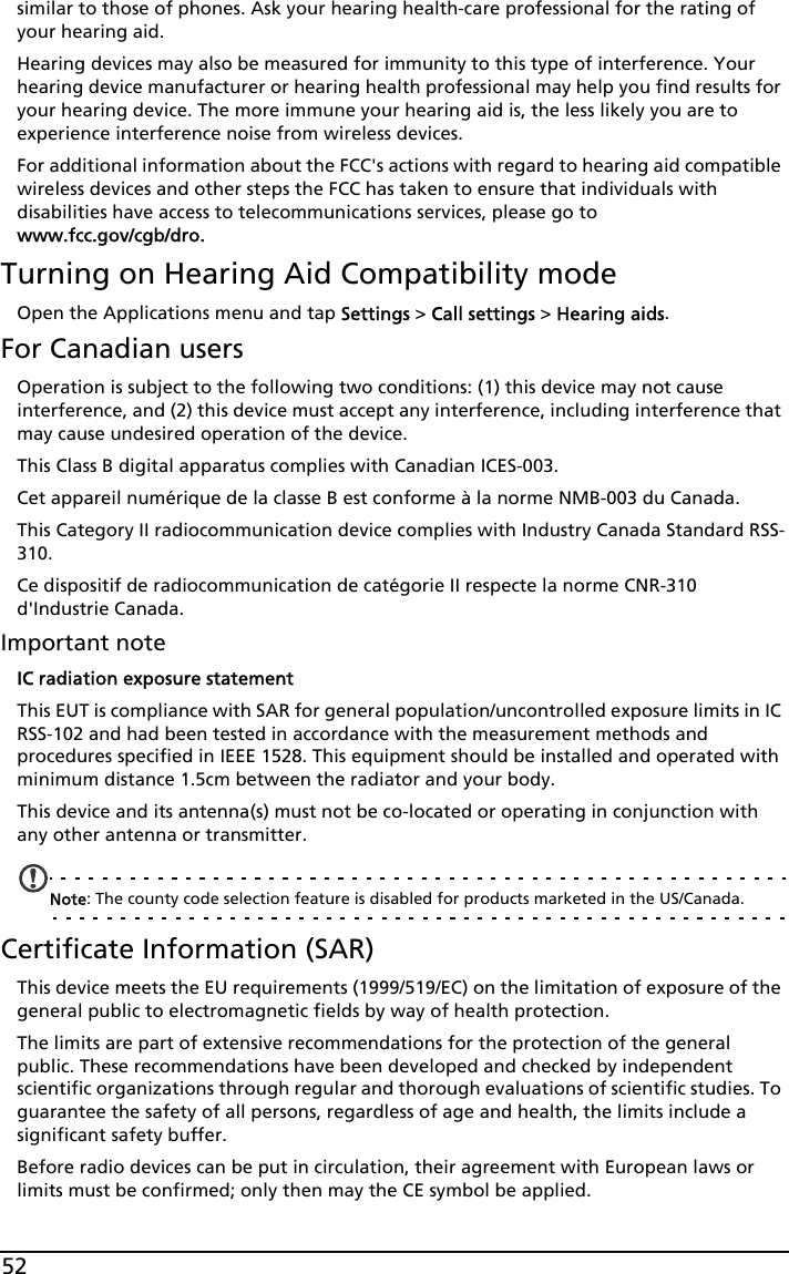 52similar to those of phones. Ask your hearing health-care professional for the rating of your hearing aid. Hearing devices may also be measured for immunity to this type of interference. Your hearing device manufacturer or hearing health professional may help you find results for your hearing device. The more immune your hearing aid is, the less likely you are to experience interference noise from wireless devices. For additional information about the FCC&apos;s actions with regard to hearing aid compatible wireless devices and other steps the FCC has taken to ensure that individuals with disabilities have access to telecommunications services, please go to  www.fcc.gov/cgb/dro.Turning on Hearing Aid Compatibility modeOpen the Applications menu and tap Settings &gt; Call settings &gt; Hearing aids.For Canadian usersOperation is subject to the following two conditions: (1) this device may not cause interference, and (2) this device must accept any interference, including interference that may cause undesired operation of the device.This Class B digital apparatus complies with Canadian ICES-003.Cet appareil numérique de la classe B est conforme à la norme NMB-003 du Canada.This Category II radiocommunication device complies with Industry Canada Standard RSS-310. Ce dispositif de radiocommunication de catégorie II respecte la norme CNR-310 d&apos;Industrie Canada.Important noteIC radiation exposure statementThis EUT is compliance with SAR for general population/uncontrolled exposure limits in IC RSS-102 and had been tested in accordance with the measurement methods and procedures specified in IEEE 1528. This equipment should be installed and operated with minimum distance 1.5cm between the radiator and your body.This device and its antenna(s) must not be co-located or operating in conjunction with any other antenna or transmitter.Note: The county code selection feature is disabled for products marketed in the US/Canada.Certificate Information (SAR)This device meets the EU requirements (1999/519/EC) on the limitation of exposure of the general public to electromagnetic fields by way of health protection.The limits are part of extensive recommendations for the protection of the general public. These recommendations have been developed and checked by independent scientific organizations through regular and thorough evaluations of scientific studies. To guarantee the safety of all persons, regardless of age and health, the limits include a significant safety buffer.Before radio devices can be put in circulation, their agreement with European laws or limits must be confirmed; only then may the CE symbol be applied.