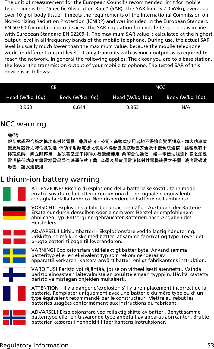 53Regulatory informationThe unit of measurement for the European Council&apos;s recommended limit for mobile telephones is the &quot;Specific Absorption Rate&quot; (SAR). This SAR limit is 2.0 W/kg, averaged over 10 g of body tissue. It meets the requirements of the International Commission on Non-Ionizing Radiation Protection (ICNIRP) and was included in the European Standard EN 50360 for mobile radio devices. The SAR regulation for mobile telephones is in line with European Standard EN 62209-1. The maximum SAR value is calculated at the highest output level in all frequency bands of the mobile telephone. During use, the actual SAR level is usually much lower than the maximum value, because the mobile telephone works in different output levels. It only transmits with as much output as is required to reach the network. In general the following applies: The closer you are to a base station, the lower the transmission output of your mobile telephone. The tested SAR of this device is as follows:NCC warning䄺䁲㍧ൟᓣ䁡䄝ড়ḐПԢࡳ⥛ᇘ丏䳏″Δ䴲㍧䀅ৃΔ݀ৌΕଚ㰳៪Փ⫼㗙ഛϡᕫ᪙㞾䅞᳈丏⥛Δࡴ໻ࡳ⥛៪䅞᳈ॳ䀁㿜П⡍ᗻঞࡳ㛑Ԣࡳ⥛ᇘ丏䳏″ПՓ⫼ϡᕫᕅ䷓亯㟾ᕅ䷓ᅝܼঞᑆ᫒ড়⊩䗮ֵΔ㍧ⱐ⧒᳝ᑆ᫒⧒䈵ᰖΔឝゟेذ⫼ΔϺᬍ୘㟇⛵ᑆ᫒ᰖᮍᕫ㑐㑠Փ⫼ࠡ䷙ড়⊩䗮ֵΔᣛϔ䳏ֵ⊩㽣ᅮ԰ὁП⛵㎮䳏䗮ֵԢࡳ⥛ᇘ丏䳏″䳔ᖡফড়⊩䗮ֵ៪ᎹὁΔ⾥ᅌঞ䝿Ⱆ⫼䳏⊶䔏ᇘᗻ䳏″䀁٭Пᑆ᫒Δ⏯ᇥ䳏⺕⊶ᕅ䷓Δ䂟ཹ䘽Փ⫼Lithium-ion battery warningCE NCCHead (W/kg 10g) Body (W/kg 10g) Head (W/kg 10g) Body (W/kg 10g)0.963 0.644 0.963 N/AATTENZIONE! Rischio di esplosione della batteria se sostituita in modo errato. Sostituire la batteria con un una di tipo uguale o equivalente consigliata dalla fabbrica. Non disperdere le batterie nell’ambiente.VORSICHT! Explosionsgefahr bei unsachgemäßen Austausch der Batterie. Ersatz nur durch denselben oder einem vom Hersteller empfohlenem ähnlichen Typ. Entsorgung gebrauchter Batterien nach Angaben des Herstellers.ADVARSELI! Lithiumbatteri - Eksplosionsfare ved fejlagtig håndtering. Udskiftning må kun ske med batteri af samme fabrikat og type. Levér det brugte batteri tilbage til leverandøren.VARNING! Explosionsfara vid felaktigt batteribyte. Använd samma batterityp eller en ekvivalent typ som rekommenderas av apparattillverkaren. Kassera använt batteri enligt fabrikantens instruktion.VAROITUS! Paristo voi räjähtää, jos se on virheellisesti asennettu. Vaihda paristo ainoastaan laitevalmistajan sousittelemaan tyyppiin. Hävitä käytetty paristo valmistagan ohjeiden mukaisesti.ATTENTION ! Il y a danger d’explosion s’il y a remplacement incorrect de la batterie. Remplacer uniquement avec une batterie du mêre type ou d’ un type équivalent recommandé par le constructeur. Mettre au rebut les batteries usagées conformément aux instructions du fabricant.ADVARSEL! Eksplosjonsfare ved feilaktig skifte av batteri. Benytt samme batteritype eller en tilsvarende type anbefalt av apparatfabrikanten. Brukte batterier kasseres i henhold til fabrikantens instruksjoner.