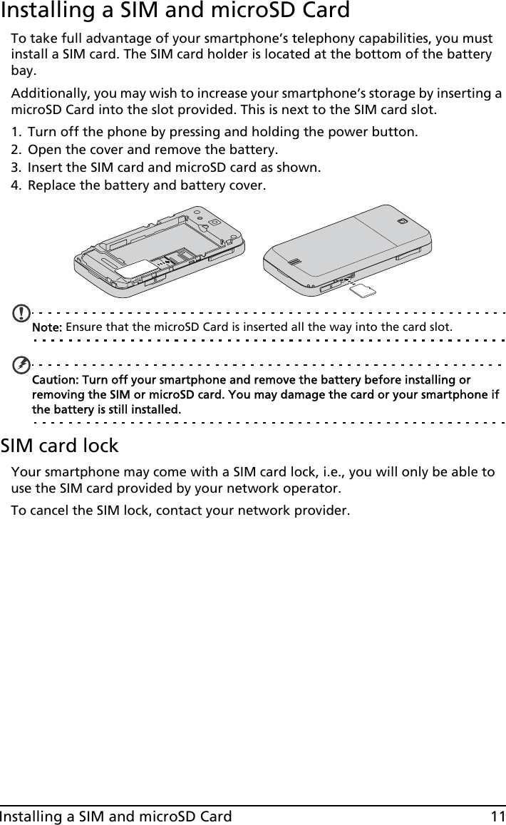 11Installing a SIM and microSD CardInstalling a SIM and microSD CardTo take full advantage of your smartphone’s telephony capabilities, you must install a SIM card. The SIM card holder is located at the bottom of the battery bay.Additionally, you may wish to increase your smartphone’s storage by inserting a microSD Card into the slot provided. This is next to the SIM card slot.1. Turn off the phone by pressing and holding the power button.2. Open the cover and remove the battery.3. Insert the SIM card and microSD card as shown.4. Replace the battery and battery cover.Note: Ensure that the microSD Card is inserted all the way into the card slot.Caution: Turn off your smartphone and remove the battery before installing or removing the SIM or microSD card. You may damage the card or your smartphone if the battery is still installed. SIM card lockYour smartphone may come with a SIM card lock, i.e., you will only be able to use the SIM card provided by your network operator.To cancel the SIM lock, contact your network provider.