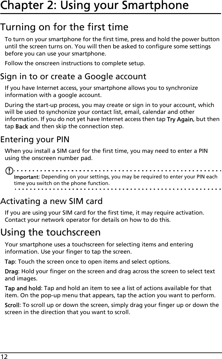 12Chapter 2: Using your SmartphoneTurning on for the first timeTo turn on your smartphone for the first time, press and hold the power button until the screen turns on. You will then be asked to configure some settings before you can use your smartphone.Follow the onscreen instructions to complete setup.Sign in to or create a Google accountIf you have Internet access, your smartphone allows you to synchronize information with a google account.During the start-up process, you may create or sign in to your account, which will be used to synchonize your contact list, email, calendar and other information. If you do not yet have Internet access then tap Try Again, but then tap Back and then skip the connection step.Entering your PINWhen you install a SIM card for the first time, you may need to enter a PIN using the onscreen number pad.Important: Depending on your settings, you may be required to enter your PIN each time you switch on the phone function.Activating a new SIM cardIf you are using your SIM card for the first time, it may require activation. Contact your network operator for details on how to do this.Using the touchscreenYour smartphone uses a touchscreen for selecting items and entering information. Use your finger to tap the screen.Tap: Touch the screen once to open items and select options.Drag: Hold your finger on the screen and drag across the screen to select text and images.Tap and hold: Tap and hold an item to see a list of actions available for that item. On the pop-up menu that appears, tap the action you want to perform.Scroll: To scroll up or down the screen, simply drag your finger up or down the screen in the direction that you want to scroll.