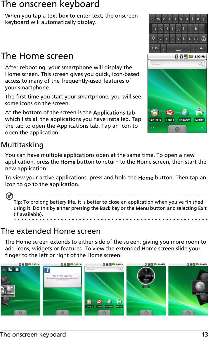 13The onscreen keyboardThe onscreen keyboardWhen you tap a text box to enter text, the onscreen keyboard will automatically display.The Home screenAfter rebooting, your smartphone will display the Home screen. This screen gives you quick, icon-based access to many of the frequently-used features of your smartphone.The first time you start your smartphone, you will see some icons on the screen.At the bottom of the screen is the Applications tab which lists all the applications you have installed. Tap the tab to open the Applications tab. Tap an icon to open the application.MultitaskingYou can have multiple applications open at the same time. To open a new application, press the Home button to return to the Home screen, then start the new application.To view your active applications, press and hold the Home button. Then tap an icon to go to the application.Tip: To prolong battery life, it is better to close an application when you’ve finished using it. Do this by either pressing the Back key or the Menu button and selecting Exit (if available).The extended Home screenThe Home screen extends to either side of the screen, giving you more room to add icons, widgets or features. To view the extended Home screen slide your finger to the left or right of the Home screen.