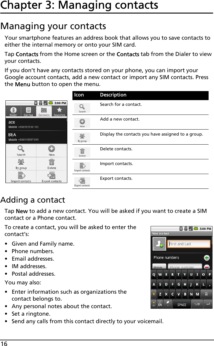 16Chapter 3: Managing contactsManaging your contactsYour smartphone features an address book that allows you to save contacts to either the internal memory or onto your SIM card.Tap Contacts from the Home screen or the Contacts tab from the Dialer to view your contacts.If you don’t have any contacts stored on your phone, you can import your Google account contacts, add a new contact or import any SIM contacts. Press the Menu button to open the menu.Adding a contactTap New to add a new contact. You will be asked if you want to create a SIM contact or a Phone contact.To create a contact, you will be asked to enter the contact’s:• Given and Family name.• Phone numbers.• Email addresses.•IM addresses.• Postal addresses.You may also:• Enter information such as organizations the contact belongs to.• Any personal notes about the contact. • Set a ringtone. • Send any calls from this contact directly to your voicemail.Icon DescriptionSearch for a contact.Add a new contact.Display the contacts you have assigned to a group.Delete contacts.Import contacts.Export contacts.