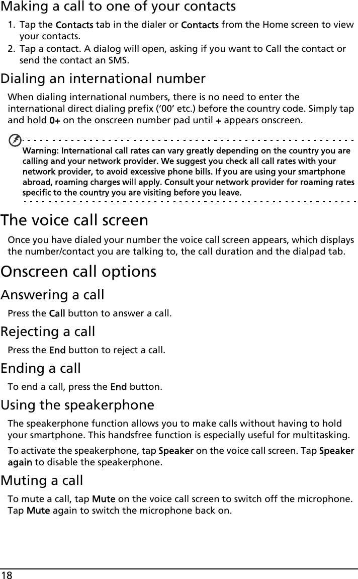 18Making a call to one of your contacts1. Tap the Contacts tab in the dialer or Contacts from the Home screen to view your contacts.2. Tap a contact. A dialog will open, asking if you want to Call the contact or send the contact an SMS.Dialing an international numberWhen dialing international numbers, there is no need to enter the international direct dialing prefix (‘00’ etc.) before the country code. Simply tap and hold 0+ on the onscreen number pad until + appears onscreen.Warning: International call rates can vary greatly depending on the country you are calling and your network provider. We suggest you check all call rates with your network provider, to avoid excessive phone bills. If you are using your smartphone abroad, roaming charges will apply. Consult your network provider for roaming rates specific to the country you are visiting before you leave.The voice call screenOnce you have dialed your number the voice call screen appears, which displays the number/contact you are talking to, the call duration and the dialpad tab.Onscreen call optionsAnswering a callPress the Call button to answer a call.Rejecting a callPress the End button to reject a call.Ending a callTo end a call, press the End button.Using the speakerphoneThe speakerphone function allows you to make calls without having to hold your smartphone. This handsfree function is especially useful for multitasking.To activate the speakerphone, tap Speaker on the voice call screen. Tap Speaker again to disable the speakerphone.Muting a callTo mute a call, tap Mute on the voice call screen to switch off the microphone. Tap Mute again to switch the microphone back on.